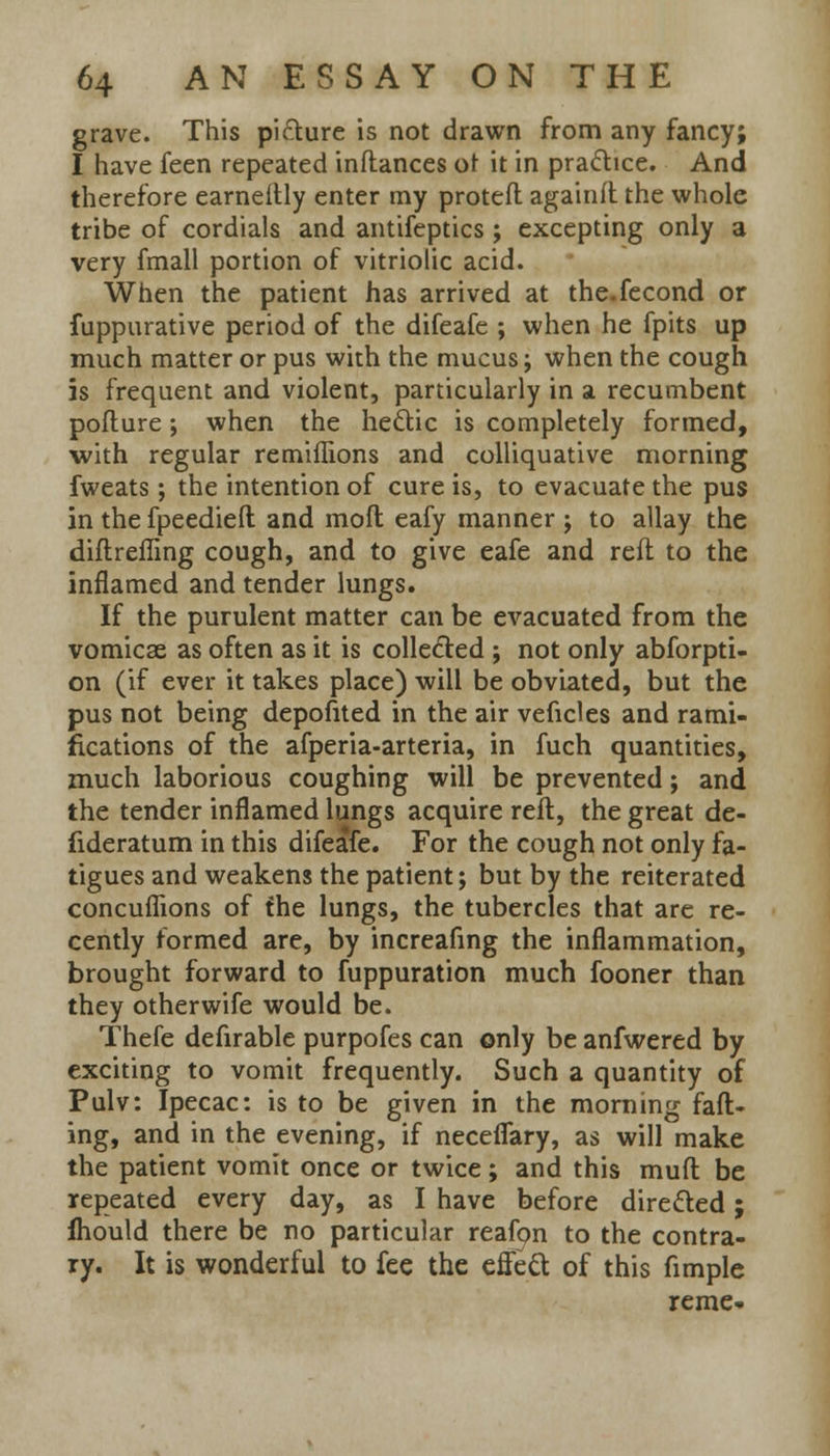 grave. This pi&ure is not drawn from any fancy; I have feen repeated inftances of it in practice. And therefore earneftly enter my protefl againft the whole tribe of cordials and antifeptics; excepting only a very fmall portion of vitriolic acid. When the patient has arrived at the.fecond or fuppurative period of the difeafe ; when he fpits up much matter or pus with the mucus; when the cough is frequent and violent, particularly in a recumbent pofture; when the hectic is completely formed, with regular remiflions and colliquative morning fweats ; the intention of cure is, to evacuate the pus in the fpeedieft and moft eafy manner ; to allay the diftreffing cough, and to give eafe and reft to the inflamed and tender lungs. If the purulent matter can be evacuated from the vomicae as often as it is collected ; not only abforpti- on (if ever it takes place) will be obviated, but the pus not being depofited in the air veficles and rami- fications of the afperia-arteria, in fuch quantities, much laborious coughing will be prevented; and the tender inflamed lungs acquire reft, the great de- fideratum in this difeafe. For the cough not only fa- tigues and weakens the patient; but by the reiterated concuflions of the lungs, the tubercles that are re- cently formed are, by increafing the inflammation, brought forward to fuppuration much fooner than they otherwife would be. Thefe defirable purpofes can only be anfwered by exciting to vomit frequently. Such a quantity of Pulv: Ipecac: is to be given in the morning fad- ing, and in the evening, if neceflary, as will make the patient vomit once or twice; and this muft be repeated every day, as I have before directed; fhould there be no particular reafpn to the contra- ry. It is wonderful to fee the effect of this fimple reme-