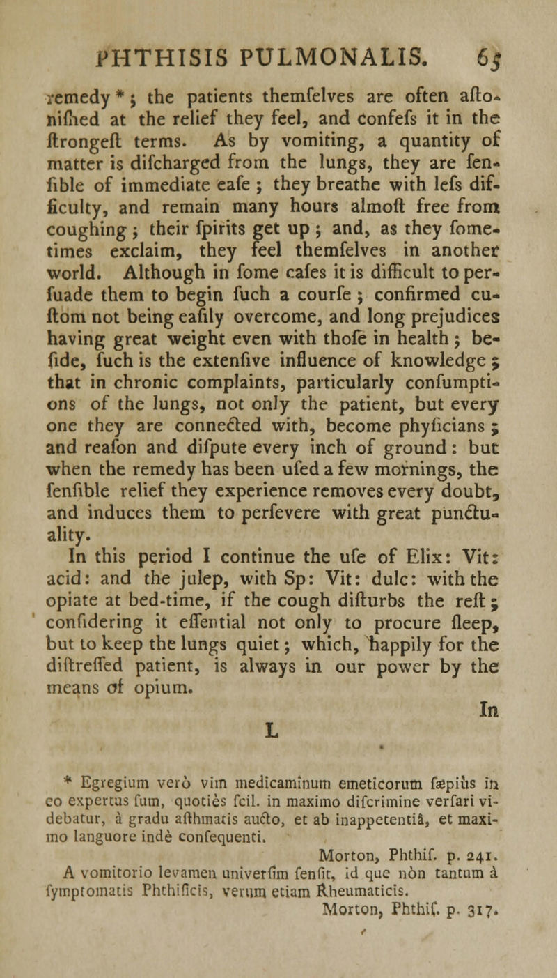 remedy * j the patients themfelves are often afto- nimed at the relief they feel, and Confefs it in the ftrongefl terms. As by vomiting, a quantity o£ matter is difcharged from the lungs, they are fen- fible of immediate eafe ; they breathe with lefs dif- ficulty, and remain many hours almoft free from coughing j their fpirits get up ; and, as they fome- times exclaim, they feel themfelves in another world. Although in fome cafes it is difficult to per- fuade them to begin fuch a courfe ; confirmed cu- flom not being eafily overcome, and long prejudices having great weight even with thofe in health ; be- fide, fuch is the extenfive influence of knowledge ; that in chronic complaints, particularly confumpti- ons of the lungs, not only the patient, but every one they are connected with, become phyficians ; and reafon and difpute every inch of ground: but when the remedy has been ufed a few mornings, the fenfible relief they experience removes every doubt, and induces them to perfevere with great punctu- ality. In this period I continue the ufe of Elix: Vit: acid: and the julep, with Sp: Vit: dulc: with the opiate at bed-time, if the cough difturbs the reft; confidering it eflential not only to procure fleep, but to keep the lungs quiet; which, happily for the diftreffed patient, is always in our power by the means of opium. In L * Egregium vero vim medicaminum emeticorutn fepius in co expertus fum, quoties fcil. in maximo difcrimine verfari vi- debatur, a gradu afthmatis audio, et ab inappetentia, et maxi- mo languore inde confequenti. Morton, Phthif. p. 241. A vomitorio levamen univerfim fen fit, id que non tantum & fymptomatis Phthificis, verum etiam Rheumaticis. Morton, PhthiC. p. 317.