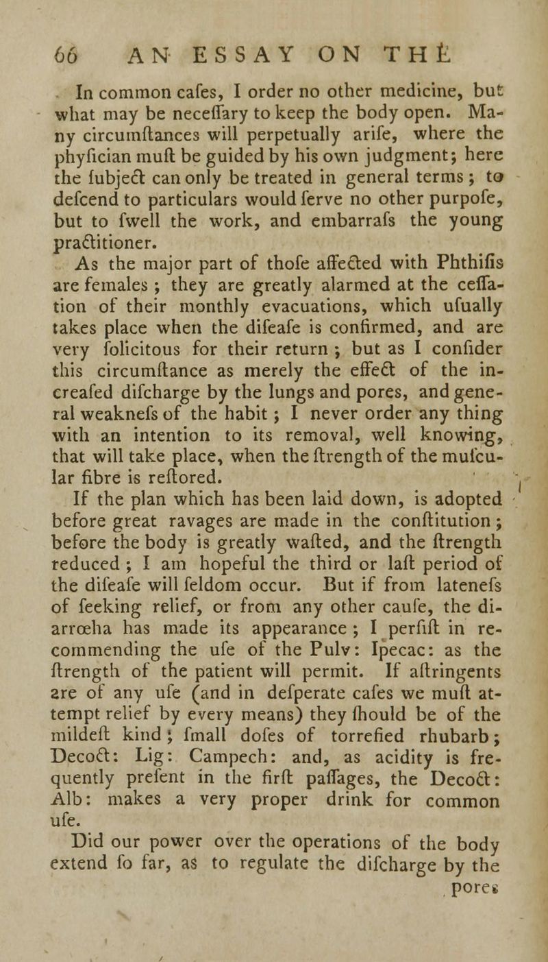 In common cafes, I order no other medicine, but what may be neceffary to keep the body open. Ma- ny circumftances will perpetually arife, where the phyfician muft be guided by his own judgment; here the fubject. can only be treated in general terms; to defcend to particulars would ferve no other purpofe, but to fwell the work, and embarrafs the young practitioner. As the major part of thofe affected with Phthifis are females ; they are greatly alarmed at the cefla- tion of their monthly evacuations, which ufually takes place when the difeafe is confirmed, and are very folicitous for their return ; but as I confider this circumftance as merely the effect of the in- creafed difcharge by the lungs and pores, and gene- ral weaknefsof the habit; I never order any thing with an intention to its removal, well knowing, that will take place, when the ftrength of the muicu- lar fibre is reftored. If the plan which has been laid down, is adopted before great ravages are made in the conftitution; before the body is greatly wafted, and the ftrength reduced ; I am hopeful the third or laft period of the difeafe will feldom occur. But if from latenefs of feeking relief, or from any other caufe, the di- arrceha has made its appearance ; I perfift in re- commending the ufe of the Pulv: Ipecac: as the ftrength of the patient will permit. If aftringents are of any ufe (and in defperate cafes we muft at- tempt relief by every means) they (hould be of the mildeft kind \ fmall dofes of torrefied rhubarb; Decoct: Lig: Campech: and, as acidity is fre- quently prefent in the firft paflages, the Decoct: Alb: makes a very proper drink for common ufe. Did our power over the operations of the body extend fo far, as to regulate the difcharge by the pores