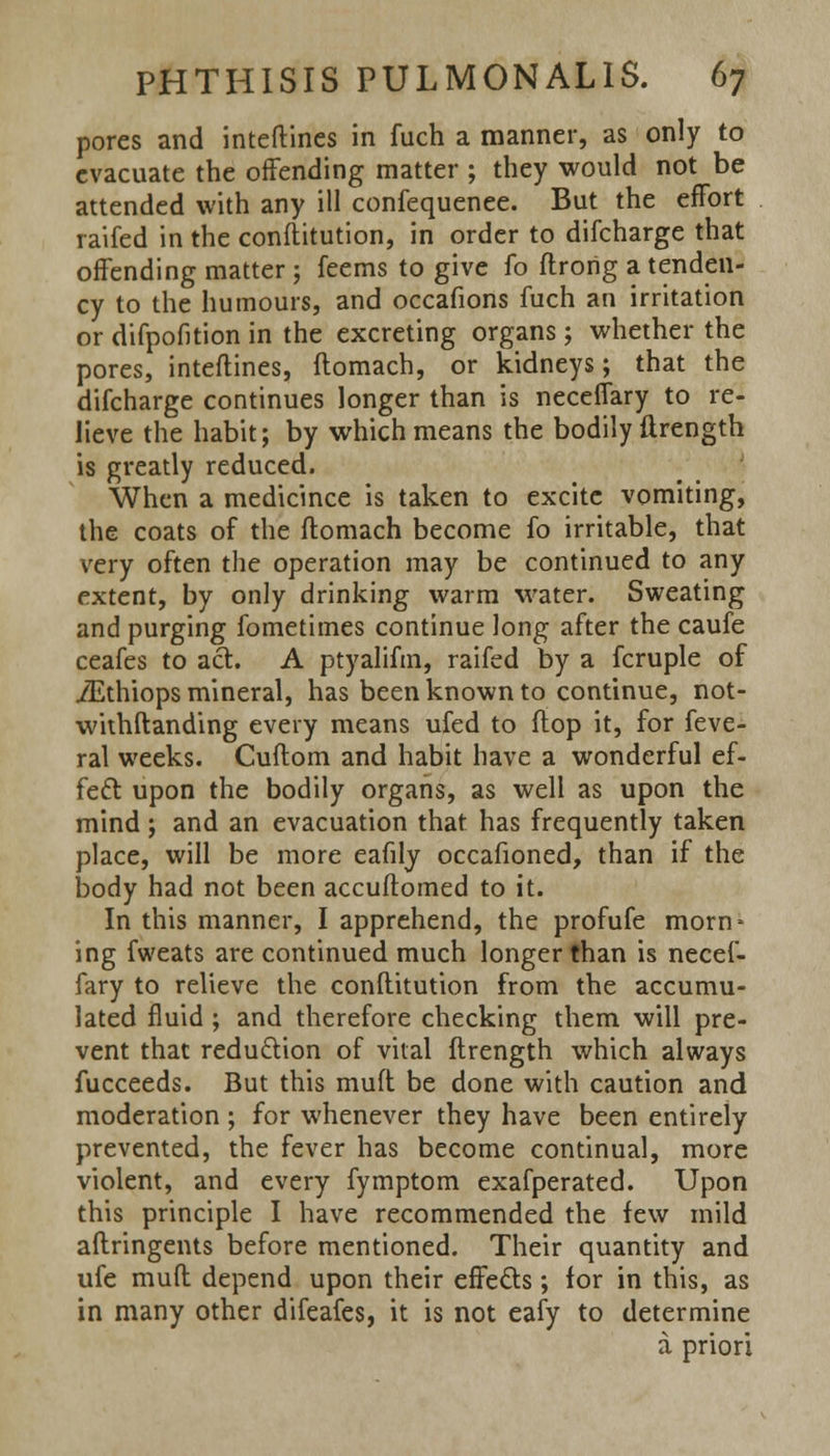 pores and inteftines in fuch a manner, as only to evacuate the offending matter ; they would not be attended with any ill confequenee. But the effort raifed in the conftitution, in order to difcharge that offending matter ; feems to give fo ftrong a tenden- cy to the humours, and occafions fuch an irritation or difpofition in the excreting organs; whether the pores, inteftines, flomach, or kidneys; that the difcharge continues longer than is neceffary to re- lieve the habit; by which means the bodily ftrength is greatly reduced. When a medicince is taken to excite vomiting, the coats of the ftomach become fo irritable, that very often the operation may be continued to any extent, by only drinking warm water. Sweating and purging fometimes continue long after the caufe ceafes to act. A ptyalifm, raifed by a fcruple of iEthiops mineral, has been known to continue, not- withstanding every means ufed to flop it, for feve- ral weeks. Cuflom and habit have a wonderful ef- fect upon the bodily organs, as well as upon the mind; and an evacuation that has frequently taken place, will be more eafily occafioned, than if the body had not been accuftomed to it. In this manner, I apprehend, the profufe morn* ing fweats are continued much longer than is necef- fary to relieve the conftitution from the accumu- lated fluid ; and therefore checking them will pre- vent that reduction of vital ftrength which always fucceeds. But this muff be done with caution and moderation ; for whenever they have been entirely prevented, the fever has become continual, more violent, and every fymptom exafperated. Upon this principle I have recommended the few mild aftringents before mentioned. Their quantity and ufe muft depend upon their effects; for in this, as in many other difeafes, it is not eafy to determine a priori