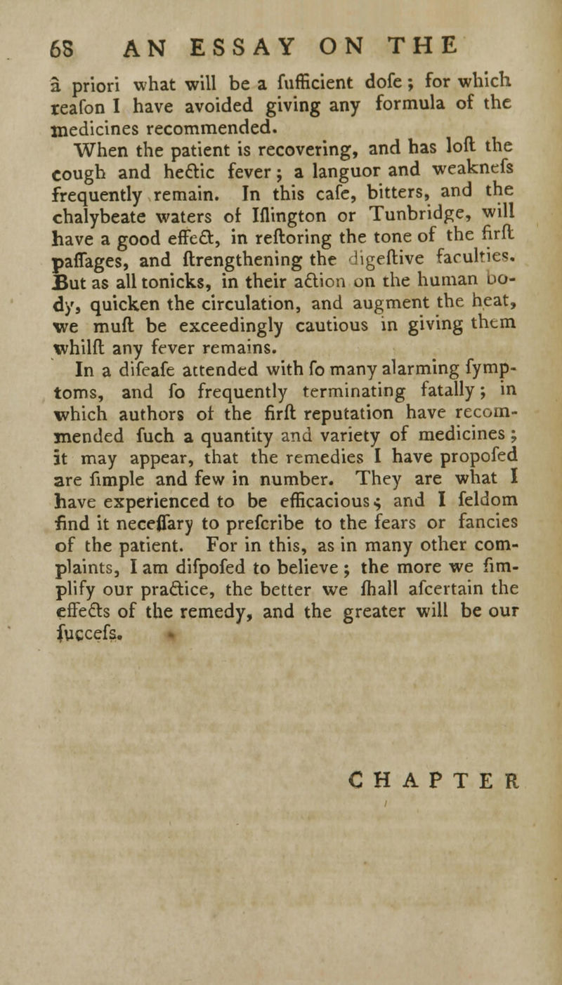 a priori what will be a fufficient dofe; for which teafon I have avoided giving any formula of the medicines recommended. When the patient is recovering, and has loft the cough and he&ic fever; a languor and weaknefs frequently remain. In this cafe, bitters, and the chalybeate waters of Iflington or Tunbridge, will have a good effect, in reftoring the tone of the firfl paflages, and ftrengthening the digeftive faculties. But as all tonicks, in their action on the human uo- dy, quicken the circulation, and augment the heat, we muft be exceedingly cautious in giving them whilfl any fever remains. In a difeafe attended with fo many alarming fymp- toms, and fo frequently terminating fatally; in which authors ol the firft reputation have recom- mended fuch a quantity and variety of medicines; it may appear, that the remedies I have propofed are fimple and few in number. They are what I have experienced to be efficacious ^ and I feldom find it nece0ary to prefcribe to the fears or fancies of the patient. For in this, as in many other com- plaints, I am difpofed to believe ; the more we Am- plify our practice, the better we fhall afcertain the effects of the remedy, and the greater will be our jfuccefs.