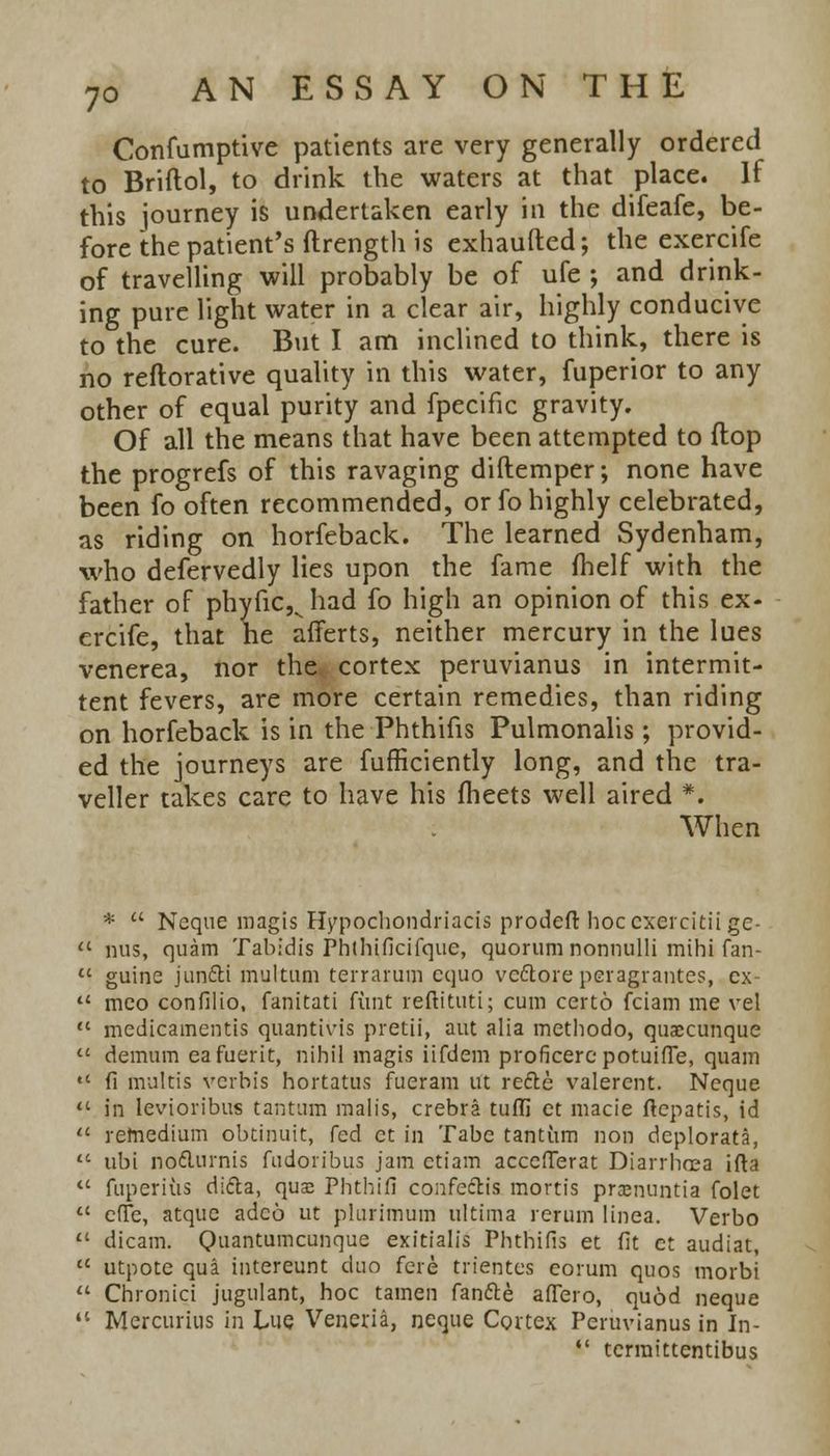 Confumptive patients are very generally ordered to Briftol, to drink the waters at that place. If this journey is undertaken early in the difeafe, be- fore the patient's ftrength is exhaufted; the exercife of travelling will probably be of ufe ; and drink- ing pure light water in a clear air, highly conducive to the cure. But I am inclined to think, there is no reftorative quality in this water, fuperior to any other of equal purity and fpecific gravity. Of all the means that have been attempted to flop the progrefs of this ravaging diftemper; none have been fo often recommended, or fo highly celebrated, as riding on horfeback. The learned Sydenham, who defervedly lies upon the fame fhelf with the father of phyfic,vhad fo high an opinion of this ex- ercife, that he afferts, neither mercury in the lues venerea, nor the, cortex peruvianus in intermit- tent fevers, are more certain remedies, than riding on horfeback is in the Phthifis Pulmonalis; provid- ed the journeys are fufficiently long, and the tra- veller takes care to have his fheets well aired *. When *  Neque magis Hypochondriacis prodeft hocexercitii ge-  mis, quam Tabidis Phthificifque, quorum nonnulli mihi fan-  guine junfti multum terrarum cquo veftore peragrantes, ex  mco confilio, fanitati funt reflituti; cum certo fciam me vel  medicamentis quantivis pretii, aut alia methodo, quaccunque  demum eafuerit, nihil magis iifdem proficere potuifle, quam  fi multis verbis hortatus fueram ut rede valercnt. Neque  in levioribus tantum malis, crebra tuffi ct macie ftepatis, id  refnedium obtinuit, fed ct in Tabe tantum non dcplorata,  ubi no&urnis fudoribus jam ctiam accefterat Diarrhrea ifta  fuperius difta, qua? Phthifi confe&is mortis prcenuntia folet  effe, atque adco ut plurimum ultima rerun] linea. Verbo  dicam. Quantumcunque exitialis Phthifis et fit ct audiat,  utpote qua intereunt duo fere trientes eorum quos morbi  Chronici jugulant, hoc tamen fan&e aflero, quod neque  Mercurius in Lue. Veneria, neque Cortex Peruvianus in In-  tcrraittentibus