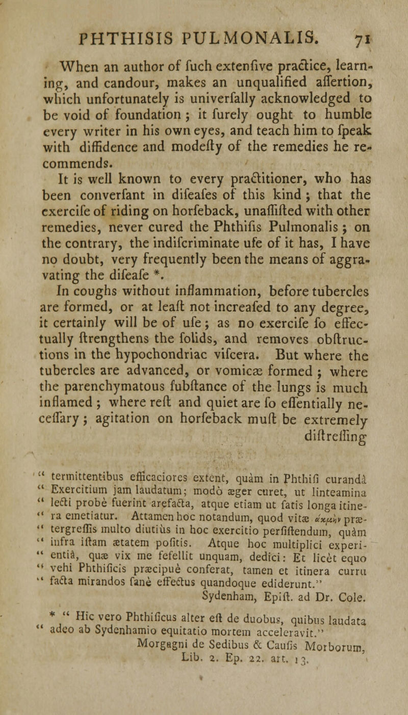 When an author of fuch extenfive practice, learn- ing, and candour, makes an unqualified aflertion, which unfortunately is univerfally acknowledged to be void of foundation ; it furely ought to humble every writer in his own eyes, and teach him to fpeak with diffidence and modefty of the remedies he re- commends. It is well known to every practitioner, who has been converfant in difeafes of this kind j that the exercife of riding on horfeback, unaflifted with other remedies, never cured the Phthifis Pulmonalis; on the contrary, the indiscriminate ufe of it has, I have no doubt, very frequently been the means of aggra- vating the difeafe *. In coughs without inflammation, before tubercles are formed, or at leafl not increafed to any degree, it certainly will be of ufe; as no exercife fo effec- tually ftrengthens the folids, and removes obstruc- tions in the hypochondriac vifcera. But where the tubercles are advanced, or vomicas formed ; where the parenchymatous fubftance of the lungs is much inflamed ; where reft and quiet are fo eflentially ne- ceflary j agitation on horfeback muft be extremely diftreffing  termittentibus efficaciores extent, quam in Phthifi curanda  Exercitium jamlaudatum; modd eeger curet, ut linteamina  Iefti probe fuerint arefada, atque etiam ut fatis longa itine-  ra emetiatur. Attamenhoc notandum, quod vita; ax^vptx-  tergreflls inulto diutiiis in hoc exercitio perfiftendum, quam  infra iftam statem pofitis. Atque hoc multiplici experi- *' entia, qua? vix me fefellit unquam, dedici: Et licet equo '« vehi Phthificis prascipue conferat, tamen et itinera curru  fa&a mirandos fane effeftus quandoque ediderunt. Sydenham, Epift. ad Dr. Cole. *  Hie vero Phthificus alter eft de duobus, quibus laudata  adeo ab Sydenhamio equitatio mortem accelcravit. Morgagni de Sedibus & Caufis Morborum, Lib. 2. Ep. 22. art. 13.