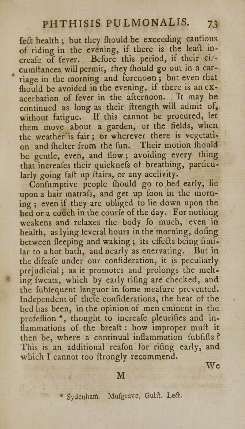 fed health; but they fhould be exceeding cautious of riding in the evening, if there is the lead in- creafe of fever. Before this period, if their cir- cumftances will permit, they (hould go out in a car- riage in the morning and forenoon ; but even that fhould be avoided in the evening, if there is an ex- acerbation of fever in the afternoon. It may be continued as long as their ftrength will admit of, without fatigue. If this cannot be procured, let them move about a garden, or the fields, when the weather is fair; or wherever there is vegetati- on and {helter from the fun. Their motion lhould be gentle, even, and flow; avoiding every thing that increafes their quicknefs of breathing, particu- larly going faff up flairs, or any acclivity. Confumptive people mould go to bed early, lie upon a hair matrafs, and get up foon in the morn- ing ; even if they are obliged to lie down upon the bed or a couch in the courfe of the day. For nothing weakens and relaxes the body fo much, even in health, as lying leveral hours in the morning, doling between fleeping and waking ; its effects being fimi- lar to a hot bath, and nearly as enervating. But in the difeafe under our confideration, it is peculiarly prejudicial; as it promotes and prolongs the melt- ing fweats, which by early rifing are checked, and the fubiequent languor in fome meafure prevented. Independent of thefe considerations, the heat of the bed has been, in the opinion of men eminent in the profeffion *, thought to increafe pleurifies and in- flammations of the breafl : how improper mufl it then be, where a continual inflammation fubfifts ? This is an additional reafon for rifing early, and which I cannot too flrongly recommend. We M * Sydenham. Mufgrave, Gulft. Left.