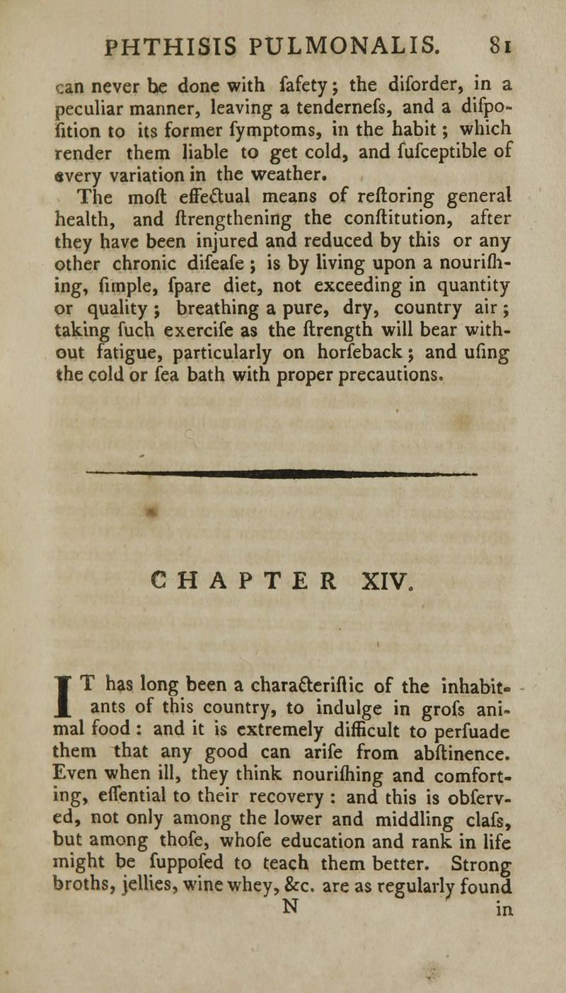 can never he done with fafety; the diforder, in a peculiar manner, leaving a tendernefs, and a difpo- fition to its former fymptoms, in the habit; which render them liable to get cold, and iufceptible of every variation in the weather. The mod effectual means of reftoring general health, and ftrengthening the conftitution, after they have been injured and reduced by this or any other chronic difeafe ; is by living upon a nourifh- ing, fimple, fpare diet, not exceeding in quantity or quality ; breathing a pure, dry, country air; taking fuch exercife as the ftrength will bear with- out fatigue, particularly on horfeback; and ufing the cold or fea bath with proper precautions. CHAPTER XIV, IT has long been a chara&eriftic of the inhabit- ants of this country, to indulge in grofs ani- mal food: and it is extremely difficult to perfuade them that any good can arife from abflinence. Even when ill, they think nourifhing and comfort- ing, eflential to their recovery : and this is observ- ed, not only among the lower and middling clafs, but among thofe, whofe education and rank in life might be fuppofed to teach them better. Strong broths, jellies, wine whey, &c. are as regularly found N in