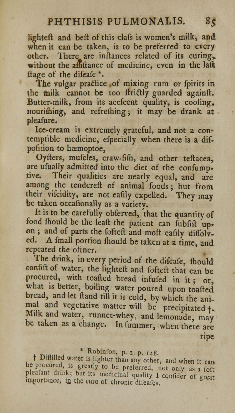 lighted and beft of this clafs is women's milk, and when it can be taken, is to be preferred to every other. There are inftances related of its curing,, without the amftance of medicine, even in the laft flage of the difeafe *. The vulgar practice . of mixing rum or fpirits in the milk cannot be too ftri&ly guarded againft. Butter-milk, from its acefcent quality, is cooling, nourishing, and refrefliingj it may be drank at pleafure. Ice-cream is extremely grateful, and not a con- temptible medicine, efpecially when there is a dif- pofirion to haemoptoe, Oyfters, mufcles, craw-fifh, and other teftacea, are ufually admitted into the diet of the confump- tive. Their qualities are nearly equal, and are among the tendered of animal foods; but from their vifcidity, are not eafily expelled. They may be taken occasionally as a varietv. It is to be carefully obferved, 'that the quantity of food mould be the leaft the patient can fubfift up- on ; and of parts the fofteft and mod eafily diflblv- ed. A fmall pdrtion mould be taken at a time, and repeated the oftner. The drink, in every period of the difeafe, mould confift of water, the lighted: and fofteft that can be procured, with toafted bread infufed in it; or, what is better, boiling water poured upon toafted bread, and let ftand till it is cold, by which the ani- mal and vegetative matter will be precipitated f. Milk and water, runnet-whey, and lemonade, may be taken as a change. Infummer, when there are ripe * Robinfon, p. 2. p. 148. | Diftilled water is lighter than any other, and when it car> be procured ,s greatly to be preferred, not only as a foft Pleafant drink; but its medicinal quality I confider of ercar importance, in. the cure of chronic difeafes.