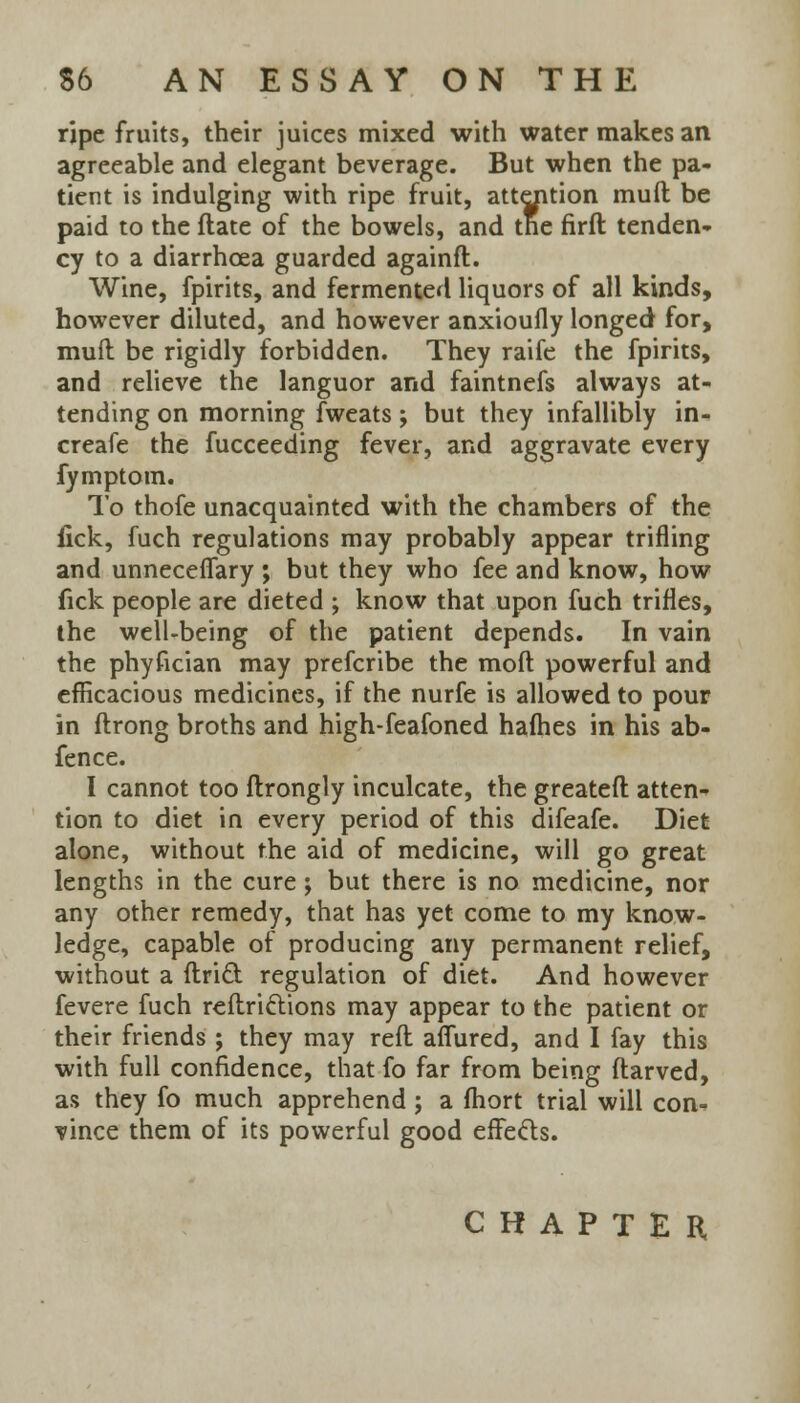 ripe fruits, their juices mixed with water makes an agreeable and elegant beverage. But when the pa- tient is indulging with ripe fruit, attention mud be paid to the flate of the bowels, and tne firft tenden- cy to a diarrhoea guarded againft. Wine, fpirits, and fermented liquors of all kinds, however diluted, and however anxioufly longed for, muft be rigidly forbidden. They raife the fpirits, and relieve the languor and faintnefs always at- tending on morning fweats; but they infallibly in- creafe the fucceeding fever, and aggravate every fymptom. To thofe unacquainted with the chambers of the fick, fuch regulations may probably appear trifling and unneceffary ; but they who fee and know, how fick people are dieted ; know that upon fuch trifles, the well-being of the patient depends. In vain the phyfician may prefcribe the moft powerful and efficacious medicines, if the nurfe is allowed to pour in ftrong broths and high-feafoned hafhes in his ab- fence. I cannot too ftrongly inculcate, the greatefl atten- tion to diet in every period of this difeafe. Diet alone, without the aid of medicine, will go great lengths in the cure; but there is no medicine, nor any other remedy, that has yet come to my know- ledge, capable of producing any permanent relief, without a ftri£t regulation of diet. And however fevere fuch reftrictions may appear to the patient or their friends ; they may reft affured, and I fay this with full confidence, that fo far from being ftarved, as they fo much apprehend; a fhort trial will con- vince them of its powerful good effects. CHAPTER,