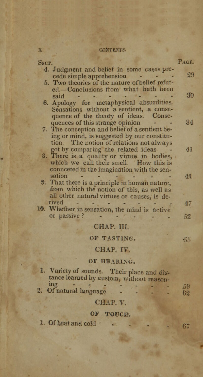 Srcr. Pacf.. 4. Judgment and belief in some cases pre- cede simple apprehension ... 29 5. Two theories of the nature of belief refut- ed.—Conclusions from what hath been said 30 6. Apology for metaphysical absurdities. Sensations without a sentient, a conse- quence of the theory of ideas. Conse- quences of this strange opinion - - 34 7. The conception and belief of a sentient be- ing or mind, is suggested by our constitu- tion. The notion of relations not always got by comparing the related ideas - 41 8. There is a quality or virtue in bodies, which we call their smell How this is connceted in the imagination with the sen- sation ...... 44 9. That there is a principle in human nature, from which the notion of this, as well as all other natural virtues or causes, is de- rived 47 W. Whether in sensation, the mind is active or passive ?----- 52 CHAP. III. OP TASTING'. CHAP. IV. OF HEARING. 1. Variety of sounds. Their place and dis- tance learned by custom, without reason- ing $c, 2. Of natural langaago - - - - 62 CHAP. V. OF TOUCH-, 1. Of h.eat and cold . = 67