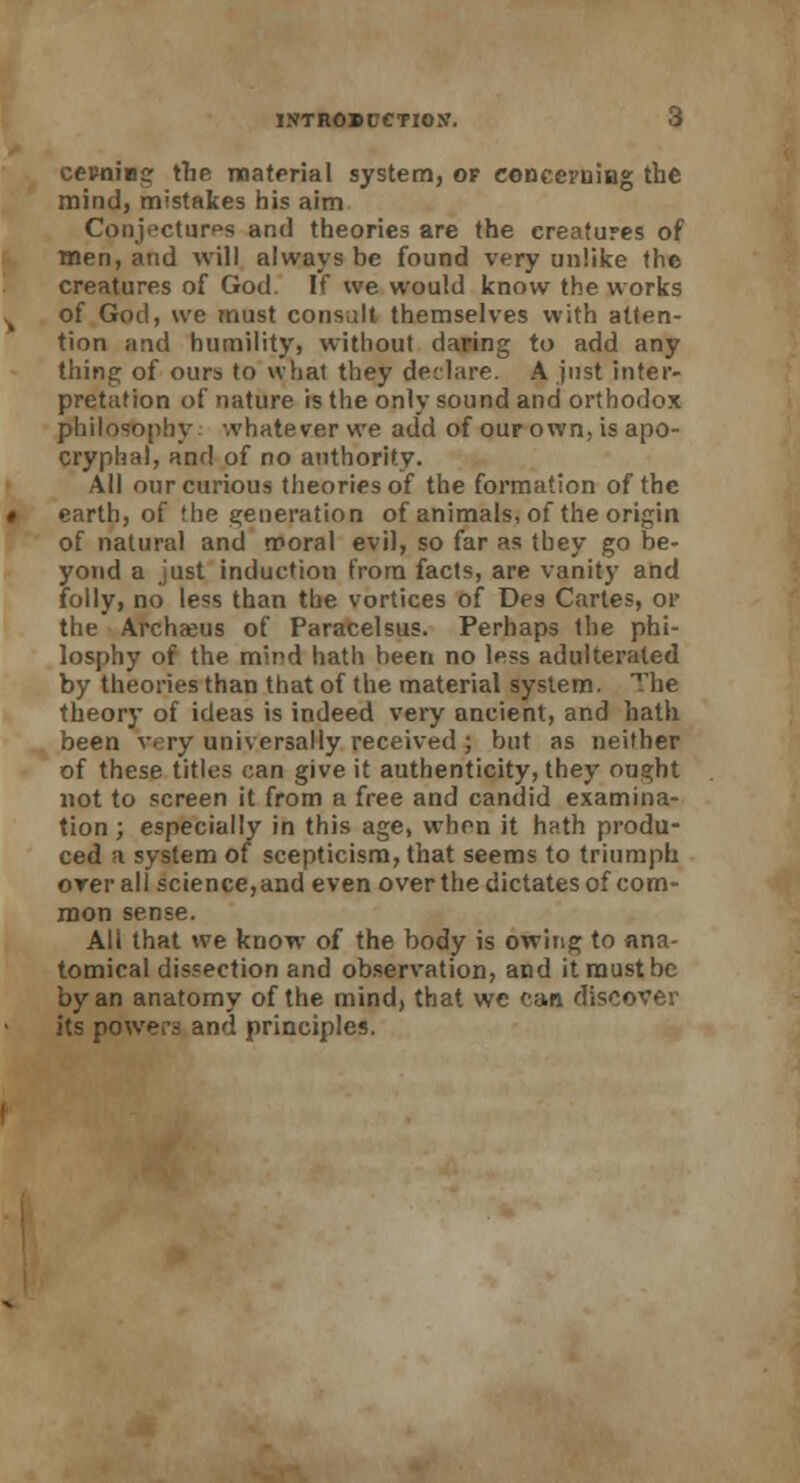 cepning the material system, of concerning the mind, mistakes his aim Conjectures and theories are the creatures of men, and will always be found very unlike the creatures of God. If we would know the works of God, we must consult themselves with atten- tion and humility, without daring to add any thing of ours to what they declare. A just inter- pretation of nature is the only sound and orthodox philosophy whatever we add of our own, is apo- cryphal, and of no authority. All our curious theories of the formation of the earth, of the generation of animals, of the origin of natural and moral evil, so far as tbey go be- yond a just induction from facts, are vanity and folly, no less than the vortices of Des Cartes, or the Archaeus of Paracelsus. Perhaps the phi- losphy of the mind hath been no less adulterated by theories than that of the material system. The theory of ideas is indeed very ancient, and hath been very universally received ; but as neither of these titles can give it authenticity, they ought not to screen it from a free and candid examina- tion ; especially in this age, when it hath produ- ced a system of scepticism, that seems to triumph orerall science, and even over the dictates of com- mon sense. All that we know of the body is owing to ana- tomical dissection and observation, and it must be by an anatomy of the mind, that we can discover its powers and principles.