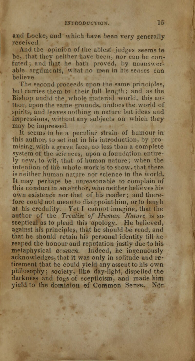 and Locke, and which have been very generally received And the opinion of (he ablest judges seems to be, that they neither have been, nor can be con- futed ; and that he hath proved, by unanswer- able arguments, what no m«n in his senses can believe The second proceeds upon the same principles, but carries them to their lull lencth ; and as the Bishop undid the whole material world, this au- thor, upon the same grounds, undoes the world of spirits, and leaves nothing in nature but ideas and impressions, without any subjects on which they may be impressed It seems to be a peculiar strain of humour in this author, to set out in his introduction, by pro- mising, with a grave face, no less than a complete system of the sciences, upon a foundation entire- ly new, to wit, that of human nature; when the intention of the whole work is to show, that there is neither human nature nor science in the world. It may perhaps be unreasonable to complain of this conduct in an author, who neither believes his own existence nor that of his reader; and there- fore could not mean to disappoint him, or to laugh at his credulity. Yet I cannot imagine, that the author of the Treatise of Human Nature is so sceptical as to plead this apology. He believed, against his principles, that he should be read, and that he should retain his personal identity till he reaped the honour and reputation justly due to his metaphysical arumen. Indeed, he ingenuously acknowledges, that it was only in solitude and re- tirement that he could yield any assent to his own philosophy; society, like day-light, dispelled the darkness and fogs of scepticism, and made him yield to the dominion of Common Sense. N<>r