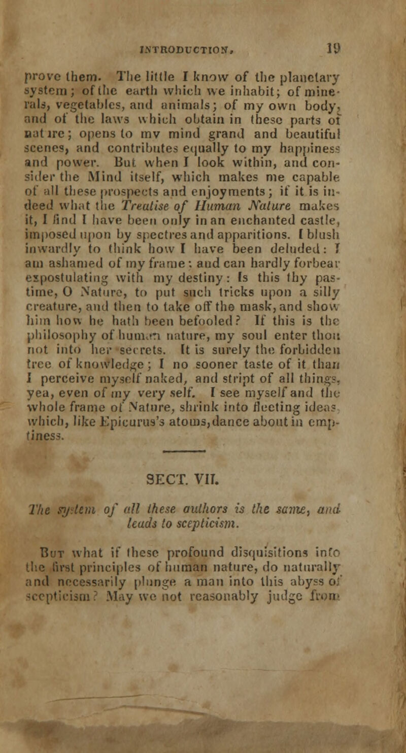 prove Ihem. The little I know of the planetary system; of (he earth which we inhabit; of mine- rals, vegetables, and animals; of my own body, and of the laws which obtain in these parts of natire; opens to mv mind grand and beautiful scenes, and contributes equally to my happiness and power. But when I look within, and con- sider the Mind itself, which makes me capable. of all these prospects and enjoyments ; if it is in- deed what the Treatise of Human Mature makes it, I lind I have been only in an enchanted castle, imposed upon by spectres and apparitions, (blush inwardly to think how I have been deluded: I am ashamed of my frame ; and can hardly forbear expostulating with my destiny: Is this thy pas- time, 0 Nature, to put such tricks upon a silly creature, and then to take off the mask, and show him how he hath been befooled? If this is tin- philosophy of humeri nature, my soul enter thou not into her secrets. It is surely the forbidden tree of knowledge; I no sooner taste of it than I perceive myself naked, and stript of all things. yea, even of my very self. I see myself and the whole frame of Nature, shrink into fleeting ideas which, like Epicurus's atoms,dance about in emp- tiness. SECT. VIT. The system of all these authors is the same, and leads to scepticism. But what if these profound disquisitions info the first principles of human nature, do naturally and necessarily plunge a man into this abyss oi' scepticism? May we not reasonably judge from