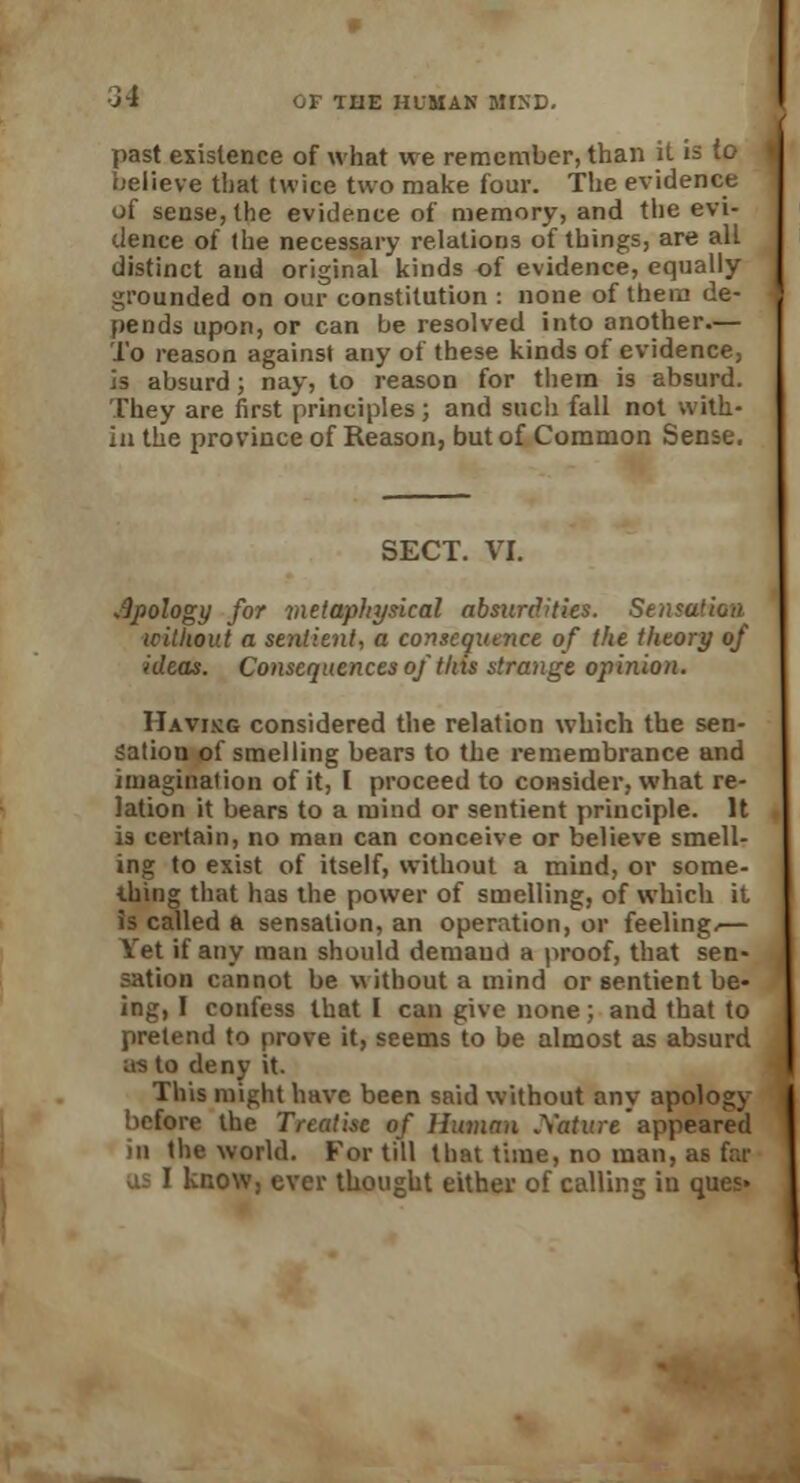 past existence of what we remember, than it is to believe that twice two make four. The evidence of sense, the evidence of memory, and the evi- dence of the necessary relations of things, are all distinct and original kinds of evidence, equally grounded on our constitution : none of them de- pends upon, or can be resolved into another— To reason against any of these kinds of evidence, is absurd; nay, to reason for them is absurd. They are first principles; and such fall not with- in the province of Reason, but of Common Sense. SECT. VI. apology for metaphysical absurdities. Sensation without a seyitient, a consequence of the theory of ideas. Consequences of this strange opinion. Havikg considered the relation which the sen- sation of smelling bears to the remembrance and imagination of it, I proceed to consider, what re- lation it bears to a mind or sentient principle. It is certain, no man can conceive or believe smell- ing to exist of itself, without a mind, or some- thing that has the power of smelling, of which it is called a sensation, an operation, or feeling,— Vet if any man should demaud a proof, that sen- sation cannot be without a mind or sentient be- ing, I confess that I can give none; and that to pretend to prove it, seems to be almost as absurd us to deny it. This might have been said without any apology before the Treatise of Human .Xatlire appeared in the world. For till that time, no man, as far know, ever thought either of calling in ques»