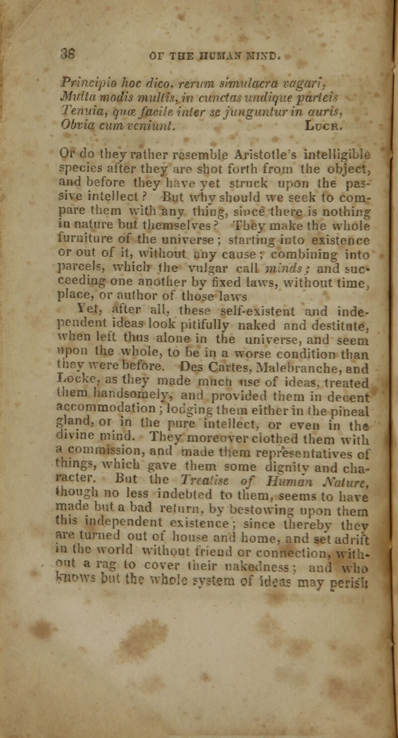 Principle) hoc dico. rervm simulacra vagari. Mxtlta modis multis, in mucins undique parieii Tenuia, (put facile, inter sejungunturin auris, Obvia cum vcniunl. Llcr. Or do they rather resemble Aristotle's intelligible species after they are shot forth from the object, and before they have yet struck upon the pas- sive intellect ? But why should we seek to com- pare them with any thing, since there is nothing in nature but themselves ? Tbey make the whole furniture of the universe ; starting into existence or out of it, without any cause; combining into parcels, which (he vulgar call minds; and suc- ceeding one another by fixed laws, without time, place, or author of those laws Vet, after all. these self-existent and inde- pendent ideas look pitifully naked and destitute, when left thus alone in the universe, and seem upon the whole, to be in a worse condition than they were before. Des Cartes. Malehranche, and Locke, as they made mucii use of ideas, treated them handsomely, and provided them in decent accommodation ; lodging them either in the pineal gland, or in the pure intellect, or even in the divine mind. They moreoverciothed them with a commission, and made them representatives of things, which gave them some dignitv and cha- racter. But the Trca'ise of Human Mature, though no less indebted to them, seems to have made but a bad return, by bestowing upon them this independent existence; since thereby they are turned out of house and home, and set adrift in the world without friend or connection, with- out a rag to cover their nakedness: and who kaows but the whole system of ideas may perish