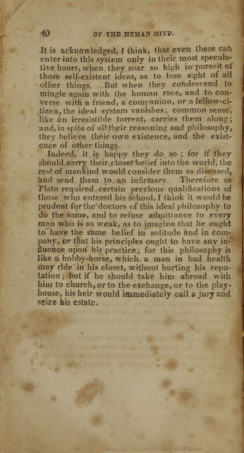 It is acknowledged, I think, that even these can enter into this system only in their most specula- tive hours, when they soar so hiirh in pursuit of those self-existent ideas, as to lose sight of all other things. But when (hey condescend to mingle again with the human race, and to con- verse with a friend, a companion, or a fellow-ci- tizen, the ideal system vanishes; common sense, like an irresistible torrent, carries them along; and,in spite of all their reasoning and philosophy, they believe their own existence, and the exist- ence of other tilings. Indeed, it is happy they do so ; for if they should carry their closet be'ief into the world, the rest of mankind would consider them as diseased, and send them to an infirmary. Therefore as Plato required certain previous qualifications of those who entered his school, 1 think it would be prudent forthe doctors of this ideal philosophy to do the same, and to refuse admittance to every man who is so weak, as to imagine that he ought to have the same belief in solitude and in com- pany, or that his principles ought to have any in- fluence upon his practice; for this philosophy is like a hobby-horse, which a man in bad health may ride in his closet, without hurting his repu- tation ; but if he should take him abroad with him to church, or to the exchange, or to the play- house, his heir would immediately call a jury and seize his estate.