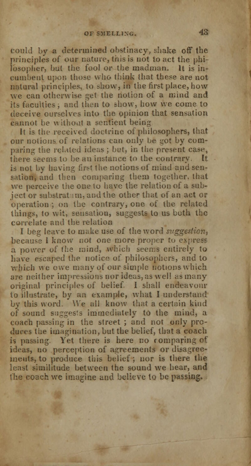 could by a determined obstinacy, shake off the principles of our nature, this is not to act the phi losoplier, bul the fool or the madman. It is in- cumbent upon those who think lhat these are not natural principles, to show, in the first place, how we can otherwise get the notion of a mind and its faculties , and then to show, how we come to deceive ourselves into the opinion that sensation cannot be without a sentient being It is the received doctrine of philosophers, that our notions of relations can only be got by com- paring the related ideas; but, in the present case, there seems to be an instance to the contrary. It is not by having firs! the notions of mind and sen - s.tlion, and then comparing them together, that we perceive the one to have the relation of a sub- ject or substrat an, and the other that of an act or operation ; on the contrary, one of the related things, to wit, sensation, suggests to us both the correlate and the relation I beg leave to make use of the word suggestion, because 1 know not one more proper to ej a power of the mind, which seems entirely to have escaped the notice of philosophers, and to which we ewe many of our simple notions which are neither impressions nor ideas,as well as many original principles of belief 1 shall endeavour to illustrate, by an example, what I understand by this word. We all know that a certain kind of sound suggests immediately to the mind, a coach passing in the street ; and not only pro- duces the imagination, but the belief, that a coach is passing Yet there is here no comparing of ideas, no perception of agreements or disagree- ments, to produce this belief; nor is there the least similitude between the sound we hear, and the coach we imagine and believe to be passing.