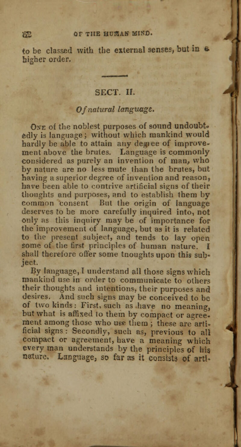 to be classed with the external senses, but in ft higher order. SECT. II. Of natural language. One of the noblest purposes of sound undoubt- edly is language; without which mankind would hardly be able to attain any degiee of improve- ment above the brutes. Language is commonly considered as purely an invention of man, who by nature are no less mute than the brutes, but having a superior degree of invention and reason, have been able to contrive artificial signs of their thoughts and purposes, and to establish them by common consent But the origin of language deserves to be more carefully inquired into, not only as this inquiry may be of importance for the improvement of language, but as it is related to the present subject, and tends to lay open some of the first principles of human nature. I shall therefore offer some tnoughts upon this sub- ject. By language,! understand all those signs which mankind use in order to communicate to others their thoughts and intentions, their purposes and desires. And such signs may be conceived to be of two kinds: First, such as have no meaning, but what is affixed to them by compact or agree, ment among those who use them ; these are arti- ficial signs: Secondly, such as, previous to all compact or agreement, have a meaning which every man understands by the principles of his nature. Language, so far as it consists of artl-