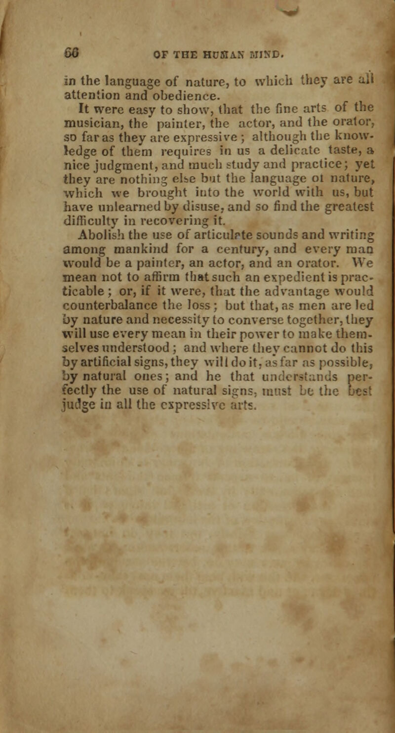 in the language of nature, to which they are all attention and obedience. It were easy to show, that the fine arts of the musician, the painter, the actor, and the orator, so far as they are expressive ; although the know- ledge of them requires fa us a delicate taste, a nice judgment, and much study and practice; yet they are nothing elbe but the language ot nature, which we brought into the world with us, but have unlearned by disuse, and so find the greatest difficulty in recovering it. Abolish the use of articulrte sounds and writing among mankind for a century, and every man would be a painter, an actor, and an orator. We mean not to affirm that such an expedient is prac- ticable ; or, if it were, that the advantage would counterbalance the loss; but that, as men are led by nature and necessity to converse together, they will use every mean in their power to make them- selves understood ; and where they cannot do this by artificial signs, they will do it, as far as possible, by natural ones; and he that understands per- fectly the use of natural signs; must bo the best judge in all the expressive arts.