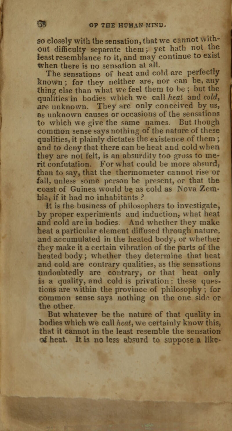 so closely with the sensation, that we cannot with- out difficulty separate them; yet hath not the least resemblance to it, and may continue to exist when there is no sensation at all. The sensations of heat and cold are perfectly known ; for thev neither are, nor can be, any thing else than what we feel them to be ; but the qualities in bodies which wc call heal and cold, are unknown. They are only conceived by us, as unknown causes or occasions of the sensations to which we give the same names. But though common sense says nothing of the nature of these qualities, it plainly dictates the existence of them ; and to deny that there can be heat aud cold when they are not felt, is an absurdity too gross to me- rit confutation. For what could be more absurd, than to say, that the thermometer cannot rise or fall, unless some person be present, or that the coast of Guinea would be as cold as Nova Zem- bla, if it had no inhabitants ? It is the business of philosophers to investigate, by proper experiments aud induction, what heat and cold are in bodies. And whether they make heat a particular element diffused through nature, and accumulated in the heated body, or whether they make it a certain vibration of the parts of the heated body; whether they determine that heat and cold are contrary qualities, as the sensations undoubtedly are contrary, or that heat only is a quality, and cold is privation: these ques- tions are within the province of philosophy; for common 6ense says nothing on the one sidft or the other But whatever be the nature of that quality in bodies which we call heat, we certainly know this, that it cannot in the least resemble the sensation of heat. It is no less absurd to suppose a like*