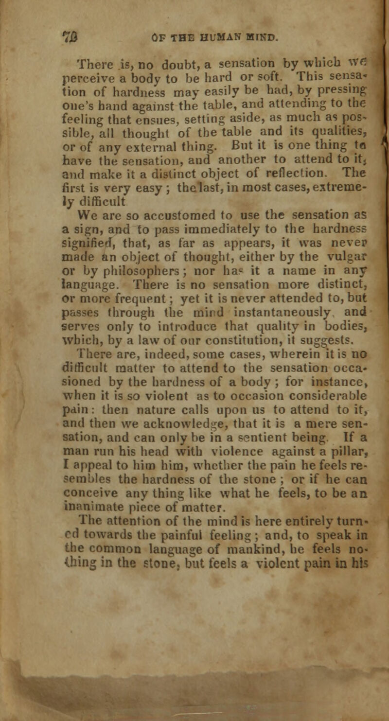 There is, no doubt, a sensation by which wd perceive a body to be hard or soft. This sensa- tion of hardness may easily be had, by pressing one's hand against the table, and attending to the feeling that ensues, setting aside, as much as pos- sible, all thought of the table and its qualities, or of any external thing. But it is one thing ta have the sensation, and another to attend to it, and make it a distinct object of reflection. The first is very easy ; thelast, in most cases, extreme- ly difficult We are so accustomed to use the sensation as a sign, and to pass immediately to the hardness signified, that, as far as appears, it was nevep made an object of thought, either by the vulgar or by philosophers; nor ha? it a name in any language. There is no sensation more distinct, or more frequent; yet it is never attended to, but passes through the mind instantaneously and serves only to introduce that quality in bodies, which, by a law of our constitution, it suggests. There are, indeed, some cases, wherein it is no difficult matter to attend to the sensation occa- sioned by the hardness of a body ; for instance, when it is so violent as to occasion considerable pain: then nature calls upon us to attend to it, and then we acknowledge, that it is a mere sen- sation, and can only be in a sentient being If a man run his head with violence against a pillar, I appeal to him him, whether the pain he feels re- sembles the hardness of the stone ; or if he can conceive any thing like what he feels, to be an inanimate piece of matter. The attention of the mind is here entirely turn- ed towards the painful feeling ; and, to speak in the common language of mankind, he feels no- thing in the stone, but feels a violent pain in his