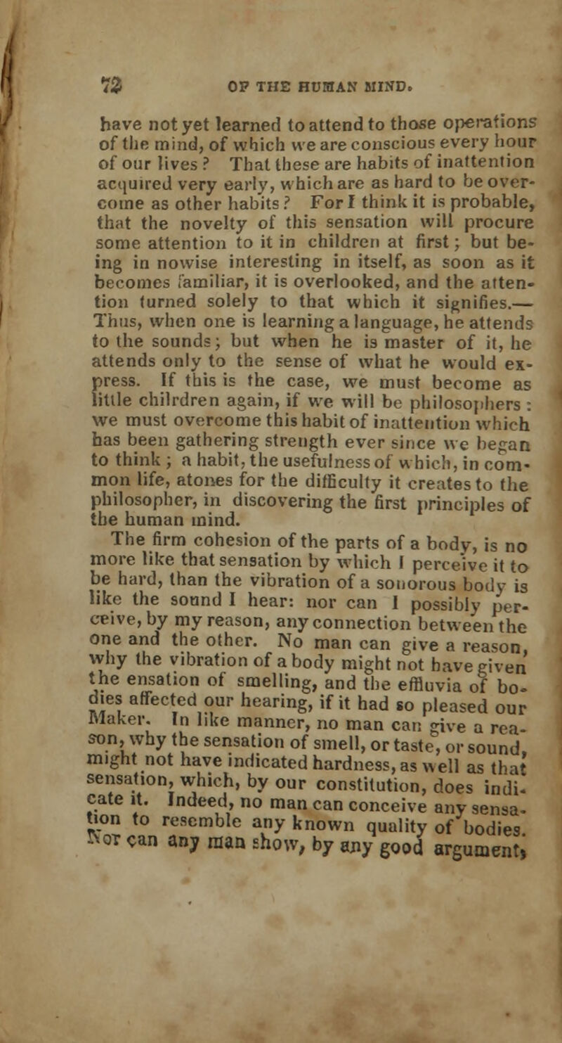 have not yet learned to attend to those operations of the mind, of which we are conscious every hour of our lives ? That these are habits of inattention acquired very early, which are as hard to be over- come as other habits ? For I think it is probable, that the novelty of this sensation will procure some attention to it in children at first; but be- ing in nowise interesting in itself, as soon as it becomes familiar, it is overlooked, and the atten- tion turned solely to that which it signifies.— Thus, when one is learning a language, he attends to the sounds; but when he is master of it, he attends only to the sense of what he would ex- press. If this is the case, we must become as little chilrdren again, if we will be philosophers : we must overcome this habit of inattention which has been gathering strength ever since we began to think; a habit, the usefulness of which, in com- mon life, atones for the difficulty it creates to the philosopher, in discovering the first principles of the human mind. The firm cohesion of the parts of a body, is no more like that sensation by which I perceive it to be hard, than the vibration of a sonorous body is like the sound I hear: nor can 1 possibly per- ceive, by my reason, any connection between the one and the other. No man can give a reason, why the vibration of a body might not have given the ensation of smelling, and the effluvia of bo- dies affected our hearing, if it had so pleased our Maker. In like manner, no man can give a rea- son, why the sensation of smell, or taste, or sound, might not have indicated hardness, as well as that sensation, which, by our constitution, does indi- cate it. Indeed, no man can conceive any sensa- tion to resemble any known quality of bodies !Not can any man show, by any good argument;