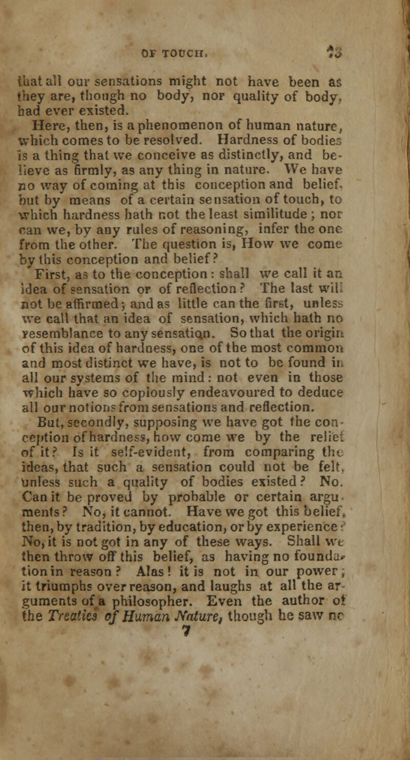 that all our sensations might not have been as they are, though no body, nor quality of body, had ever existed. Here, then, is a phenomenon of human nature, which comes to be resolved. Hardness of bodies Is a thing that we conceive as distinctly, and be- lieve as firmly, as any thing in nature. We have no way of coming at this conception and belief, but by means of a certain sensation of touch, to which hardness hath not the least similitude; nor can we, by any rules of reasoning, infer the one from the other. The question is, How we come by this conception and belief? First, as to the conception: shall we call it an idea of sensation or of reflection ? The last will not be affirmed; and as little can the first, unless we call that an idea of sensation, which hath no resemblance to any sensaticm. So that the origin of this idea of hardness, one of the most common and most distinct we have, is not to be found ii all our systems of the mind : not even in those which have so copiously endeavoured to deduce all our notions from sensations and reflection. But, secondly, supposing we have got the con- ception of hardness, how come we by the reliei. of it? Is it self-evident, from comparing the ideas, that such a sensation could not be felt. Unless such a quality of bodies existed ? No. Can it be proved by probable or certain argu. ments? No, it cannot. Have we got this belief, then, by tradition, by education, or by experience • No, it is not got in any of these ways. Shall wt then throw off this belief, as having no founda* tionin reason? Alas! it is not in our power; it triumphs over reason, and laughs at all the ar- guments of a philosopher. Even the author ot the Treaties of Human Nature, though he saw nc 7