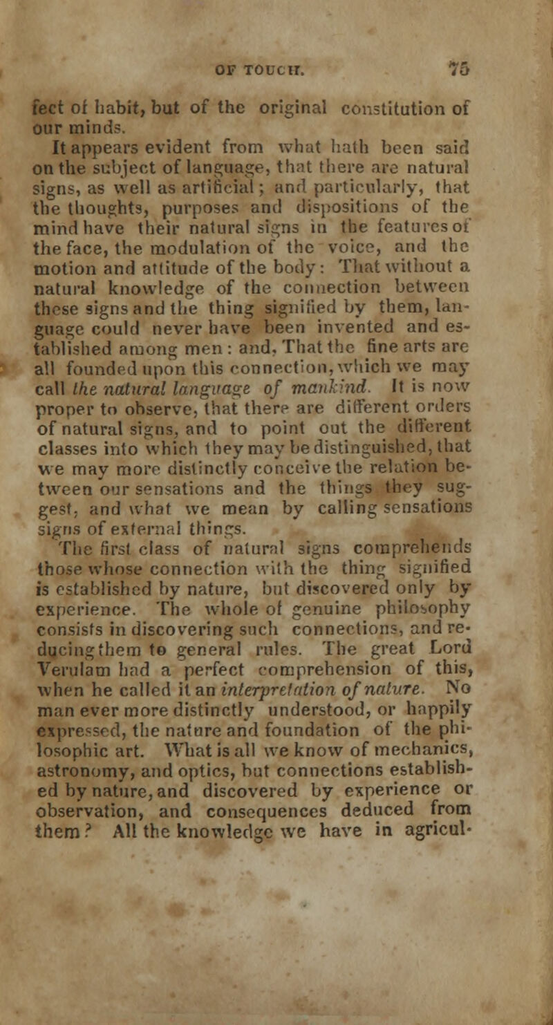 feet of habit, but of the original constitution of our minds. It appears evident from what hath been said on the subject of language, that there are natural signs, as well as arlihcial; and particularly, that the thoughts, purposes and dispositions of the mind have their natural signs m the features of the face, the modulation of the voice, and the motion and attitude of the body: That without a natural knowledge of the connection between these signs and the thing signified by them, lan- guage could never have been invented and es- tablished among men : and. That the fine arts are all founded upon this connection, which we may call the natural language of mankind. It is now proper to observe, that there are different orders of natural signs, and to point out the different classes into which they may be distinguished, that we may more distinctly conceive the relation be- tween our sensations and the things they sug- gest, and what we mean by calling sensations signs of external things. The first class of natural signs comprehends those whose connection with the thing signified is established by nature, but discovered only by experience. The whole of genuine philosophy consists in discovering such connections, and re- ducing them to general rules. The great Lord Verulam had a perfect comprehension of this, when he called it an interpretation of nature. No man ever more distinctly understood, or happily expressed, the nature and foundation of the phi- losophic art. What is all we know of mechanics, astronomy, and optics, but connections establish- ed by nature, and discovered by experience or observation, and consequences deduced from them ? All the knowledge we have in agricul-