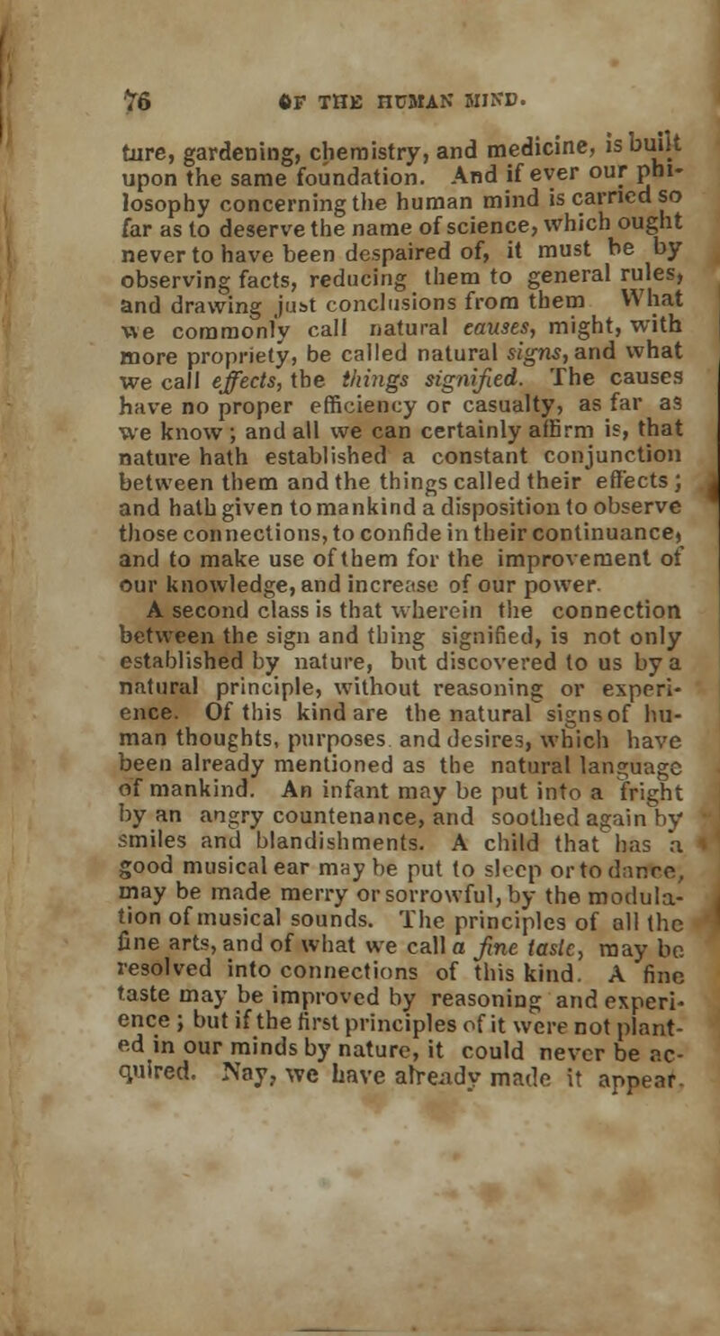 ture, gardening, chemistry, and medicine, is built upon the same foundation. And if ever our phi- losophy concerning the human mind is carried so far as to deserve the name of science, which ought never to have been despaired of, it must be by observing facts, reducing them to general rules, and drawing just conclusions from them What we commonly call natural causes, might, with more propriety, be called natural signs, and what we call effects, the things signified. The causes have no proper efficiency or casualty, as far as we know ; and all we can certainly affirm is, that nature hath established a constant conjunction between them and the things called their effects; and hath given to mankind a disposition to observe those connections, to confide in their continuance, and to make use of them for the improvement of our knowledge, and increase of our power. A second class is that wherein the connection between the sign and thing signified, is not only established by nature, but discovered to us by a natural principle, without reasoning or experi- ence. Of this kind are the natural signs of hu- man thoughts, purposes and desires, which have been already mentioned as the natural language of mankind. An infant may be put into a fright by an angry countenance, and soothed again by smiles and blandishments. A child that has a good musical ear maybe put to sleep or to dance, may be made merry or sorrowful, by the modula- tion of musical sounds. The principles of all the fine arts, and of what we call a fine lasic, may be resolved into connections of this kind. A fine taste may be improved by reasoning and experi- ence ; but if the first principles of it were not plant- ed in our minds by nature, it could never be ac- quired. Nay, we have already made it appear.