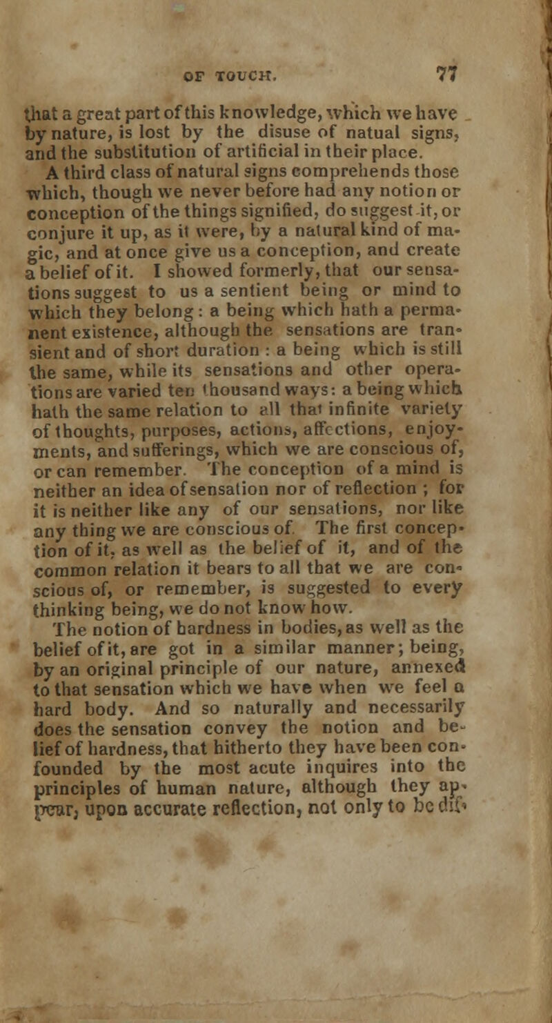that a great part of this knowledge, which we have by nature, is lost by the disuse of natual signs, and the substitution of artificial in their place. A third class of natural signs comprehends those which, though we never before had any notion or conception of the things signified, do suggest it, or conjure it up, as it were, by a natural kind of ma- gic, and at once give us a conception, and create a belief of it. I showed formerly, that our sensa- tions suggest to us a sentient being or mind to which they belong : a being which hath a perma- nent existence, although the sensations are tran- sient and of short duration : a being which is still the same, while its sensations and other opera- tions are varied ten 'housandways: abeingwhich hath the same relation to e.ll thai infinite variety of thoughts, purposes, actions, affections, enjoy- ments, and sufferings, which we are conscious of, or can remember. The conception of a mind is neither an idea of sensation nor of reflection ; for it is neither like any of our sensations, nor like any thing we are conscious of. The first concep- tion of it, as well as the belief of it, and of the common relation it bears to all that we are con- scious of, or remember, is suggested to every thinking being, we do not know how. The notion of hardness in bodies, as well as the belief of it, are got in a similar manner; being, by an original principle of our nature, annexed to that sensation which we have when wre feel a hard body. And so naturally and necessarily does the sensation convey the notion and be- lief of hardness, that hitherto they have been con- founded by the most acute inquires into the principles of human nature, although they ap* jrear; upon accurate reflection, not only to be d$f«