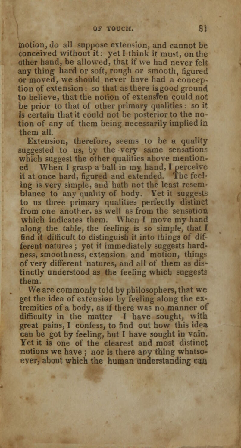 motion, do all suppose extension, and cannot be conceived without it: yet 1 think it must, on the other hand, be allowed, that if we had never felt any thing hard or soft, rough or smooth, figured or moved, we should never have had a concep- tion of extension : so that as there is good ground to believe, that the notion of extensfen could not be prior to that of other primary qualities: so it is certain that it could not be posterior to the no- tion of any of them being necessarily implied in them all. Extension, therefore, seems to be a quality suggested to us, by the very same sensations which suggest the other qualities above mention- ed When I grasp a ball in my hand, I perceive it at once hard, figured and extended. The feel- ing is very simple, and hath not the least resem- blance to any quality of body. Yet it suggests to us three primary qualities perfectly distinct from one another, as well as from the sensation which indicates them. When I move my hand along the table, the feeling is so simple, that I find it difficult to distinguish it into things of dif ferent natures; yet it immediately suggests hard- ness, smoothness, extension and motion, things of very different natures, and all of them as dis- tinctly understood as the feeling which suggests them. We are commonly told by philosophers, that we get the idea of extension by feeling along the ex- tremities of a body, as if there was no manner of difficulty in the matter I have sought, with great pains, I confess, to find out how this idea can be got by feeling, but I have sought in vain. Yet it is one of the clearest and most distinct notions we have ; nor is there any thing whatso- ever, about which the human understanding can.