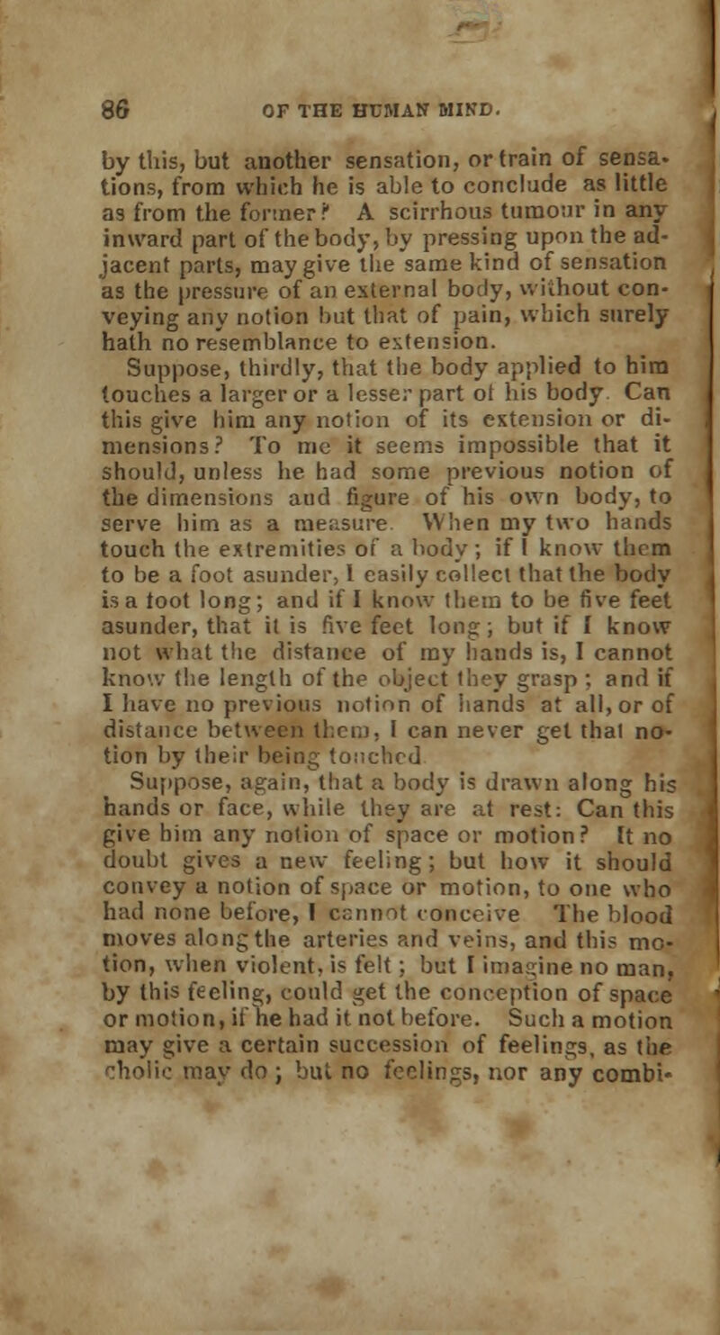 by this, but another sensation, or train of sensa- tions, from which he is able to conclude as little as from the former ? A scirrhous tumour in any- inward part of the body, by pressing upon the ad- jacent parts, may give the same kind of sensation as the pressure of an external body, without con- veying any notion but that of pain, which surely hath no resemblance to extension. Suppose, thirdly, that the body applied to him touches a larger or a lesser part ot his body Can this give him any notion of its extension or di- mensions? To mc it seems impossible that it should, unless he had some previous notion of the dimensions aud figure of his own body, to serve him as a measure When my two hands touch the extremities of a body, if I know them to be a foot asunder, 1 easily collect that the body is a toot long; and if I know tbem to be five feet asunder, that it is five feet long; but if I know not what the distance of my hands is, I cannot know the length of the object they grasp ; and if I have no previous notion of hands at all, or of distance between them, I can never get that no- tion by their being torched Suppose, again, that a body is drawn along his hands or face, while they are at rest: Can this give him any notion of space or motion? It no doubt gives a new feeling; but how it should convey a notion of space or motion, to one who had none before, I cannot conceive The blood moves along the arteries and veins, and this mo- tion, when violent, is felt; but I imagine no man, by (his feeling, could get the conception of space or motion, if he had it not before. Such a motion may give a certain succession of feelings, as the cholic may do ; but no feelings, nor any combl-