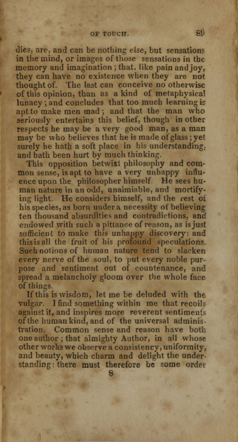 dies, are, and can be nothing else, but sensations in the mind, or images of those sensations in the memory and imagination ; that, like pain and joy, they can have no existence when they are not thought of. Che last can conceive no otherwise of this opinion, than as a kind of metaphysical lunacy; and concludes that too much learning is apt to make men mad ; and that the man who seriously entertains this belief, though in other respects he may be a very good man, as a man may be who believes that he is made ofglass;yet surely he hath a soft place in his understanding; and hath been hurt by much thinking. This opposition betwixt philosophy and com- mon sense, is apt to have a very unhappy influ- ence upon the philosopher himself He sees hu- man nature in an odd, unaimiable, and mortify- ing light. He considers himself, and the rest oi his species, as born under a necessity of believing ten thousand absurdities and contradictions, and endowed with such a pittance of reason, as is just sufficient to make this unhappy discovery: and this is all the fruit of his profound speculations, Such notions of human nature tend to slacken every nerve of the soul, to put every noble pur- pose and sentiment out of countenance, and spread a melancholy gloom over the whole face of things. If this is wisdom, let me be deluded with the vulgar. I find something within me that recoils against it, and inspires more reverent sentiments of the humankind, and of the universal adminis- tration. Common sense and reason have both one author ; that almighty Author, in all whose other works we observe a consistency, uniformity, and beauty, which charm and delight the under- standing : there must therefore be some order 8