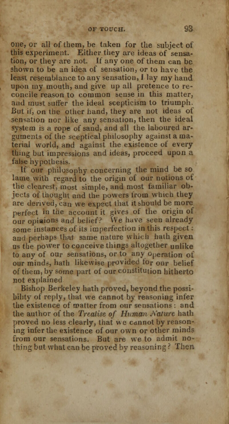 one, or all of them, be taken for the subject of this experiment. Either they are ideas of sensa- tion, or they are not. If any one of them can be shown to be an idea of sensation, or to have the least resemblance to any sensation, I lay my hand upon my mouth, and give up all pretence to re- concile reason to common sense in this matter, and must suffer the ideal scepticism to triumph. But if, on the other hand, they are not ideas of sensation nor like any sensation, then the ideal system is a rope of sand, and all the laboured ar- guments of the sceptical philosophy against a ma- terial world, and against the existence of every thing but impressions and ideas, proceed upon a false hypothesis. If our philosophy concerning the mind be so lame with regard to the origin of our notions of the clearest, most simple, and most familiar ob- jects of thought and the powers from which they are derived, can we expect that it should be more perfect in the account it gives of the origin of our opinions and belief? We have seen already some instances of its imperfection in this respect: and perhaps that same nature which hath given us the power to conceive things altogether unlike to any of our sensations, or to any Operation of our minds, hath likewise provided tor our belief of them, by some part of our constitution hitherto not explained Bishop Berkeley hath proved, beyond the possi- bility of reply, that we cannot by reasoning infer the existence of matter from our sensations : and the author of the Treatise of Human jXalure hath proved no less clearly, that we cannot by reason- ing infertile existence of our own or other minds from our sensations. But are we to admit no- thing but what can be proved by reasoning ? Then