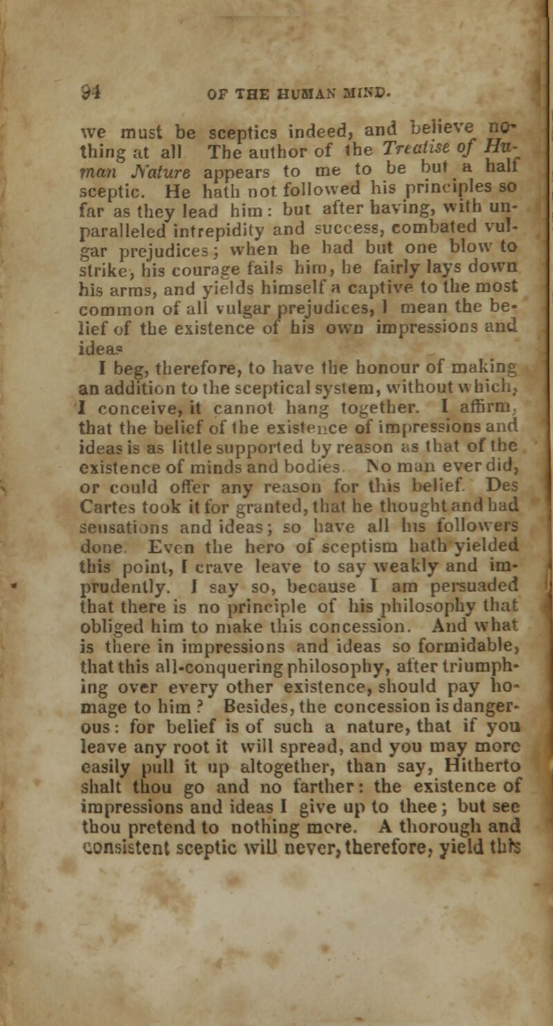we must be sceptics indeed, and believe no- thing at all The author of the Treatise of Hu- man Js'ature appears to me to be but a hall sceptic. He hath not followed his principles so far as they lead him : but after having, with un- paralleled intrepidity and success, combated vul- gar prejudices; when he had but one blow to strike, his courage fails him, he fairly lays down his arms, and yields himself a captive to the most common of all vulgar prejudices, 1 mean the be- lief of the existence of his own impressions and ideas I beg, therefore, to have the honour of making an addition to the sceptical system, without which, I conceive, it cannot hang together. I affirm, that the belief of the existence of impressions and ideas is as little supported by reason as that of the existence of minds and bodies. IVo man ever did, or could offer any reason for this belief. Des Cartes took it for granted, that he thought and had sensations and ideas; so have all his followers done. Even the hero of sceptism hath yielded this point, [ crave leave to say weakly and im- prudently. 1 say so, because I am persuaded that there is no principle of his philosophy that obliged him to make this concession. And what is there in impressions and ideas so formidable, that this all-conquering philosophy, after triumph- ing over every other existence, should pay ho- mage to him ? Besides, the concession is danger- ous : for belief is of such a nature, that if you leave any root it will spread, and you may more easily pull it up altogether, than say, Hitherto shalt thou go and no farther: the existence of impressions and ideas I give up to thee ; but see thou pretend to nothing more. A thorough and consistent sceptic will never, therefore, yield thrs