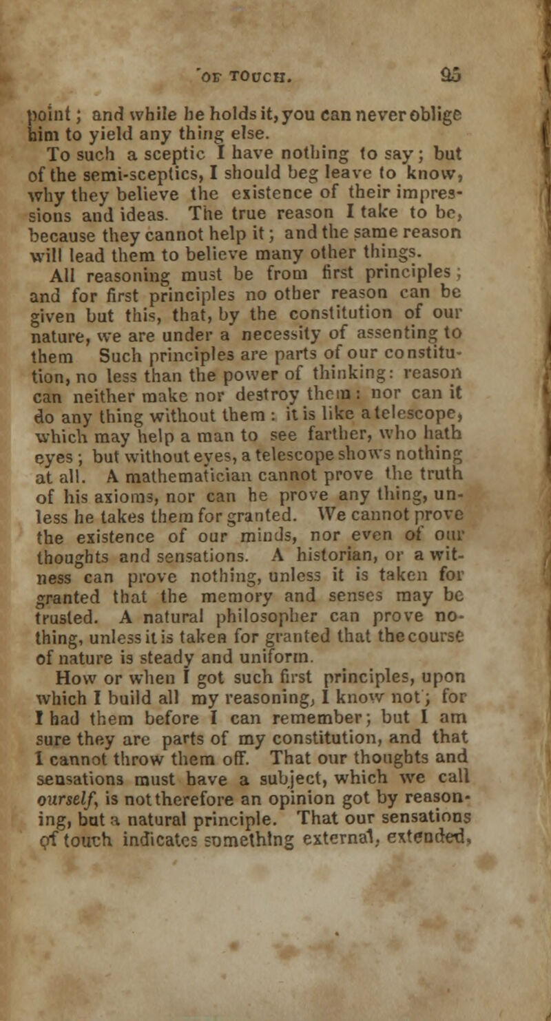 point; and while he holds it, you can never oblige him to yield any thing else. To such a sceptic I have nothing to say; but of the semi-sceptics, I should beg leave (o know, why they believe the existence of their impres- sions and ideas. The true reason I take to be, because they cannot help it; and the same reason will lead them to believe many other things. All reasoning must be from first principles ; and for first principles no other reason can be given but this, that, by the constitution of our nature, we are under a necessity of assenting to them Such principles are parts of our constitu- tion, no less than the power of thinking: reason can neither make nor destroy thcin: nor can it do any thing without them : it is like a telescope, which may help a man to see farther, who hath eyes ; but without eyes, a telescope shows nothing at all. A mathematician cannot prove the truth of his axioms, nor can he prove any thing, un- less he takes them for granted. We cannot prove the existence of our minds, nor even of our thoughts and sensations. A historian, or a wit- ness can prove nothing, unless it is taken for granted that the memory and senses may be trusted. A natural philosopher can prove no- thing, unless it is taken for granted that the course of nature is steady and uniform. How or when f got such fust principles, upon which I build all my reasoning, I know not; for I had them before I can remember; but I am sure the.y are parts of my constitution, and that 1 cannot throw them off. That our thoughts and sensations must have a subject, which wc call ourself, is not therefore an opinion got by reason- ing, but a natural principle. That our sensations of tout;h indicates something external, extended.