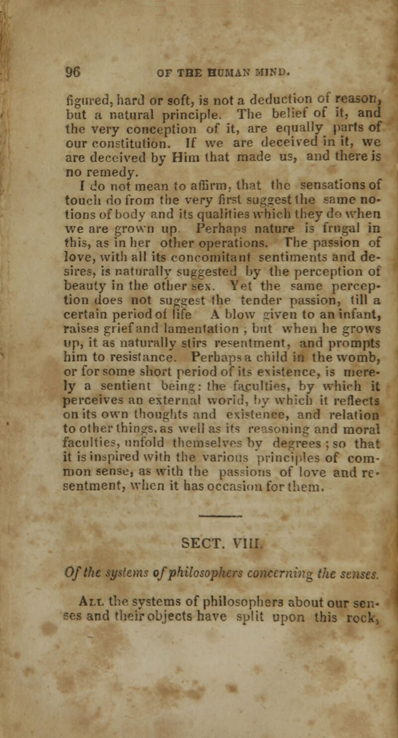 figured, hard or soft, is not a deduction of reason, but a natural principle. The belief of it, and the very conception of it, are equally parts of our constitution. If we are deceived in it, we are deceived by Him that made us, and there is no remedy. f do not mean to affirm, that the sensations of touch do from the very first suggest Ihe same no- tions of body and if s qualifies which they do when we are grown up Perhaps nature is frugal in this, as in her other operations. The passion of love, with all its concomitant sentiments and de- sires, is naturally suggested by the perception of beauty in the other sex. Yet the same percep- tion does not suggest the tender passion, till a certain period of life A blow given to an infant, raises grief and lamentation , but when he grows up, it as naturally stirs resentment, and prompts him to resistance. Perhaps a child in the womb, or for some short period of its existence, is mere- ly a sentient being: the faculties, by which it perceives an external world, by which it reflects on its own thoughts and existence, and relation to other things, as well as its reasoning and moral faculties, unfold themselves by degrees ; so that it is inspired with the various principles of com- mon sense, as with the passions of love and re- sentment, when it has occasion for them. SECT. Y:III. Of the systems of philosophers concerning the senses. Am. the systems of philosophers about our sen- ses and their objects have split upon this rock,