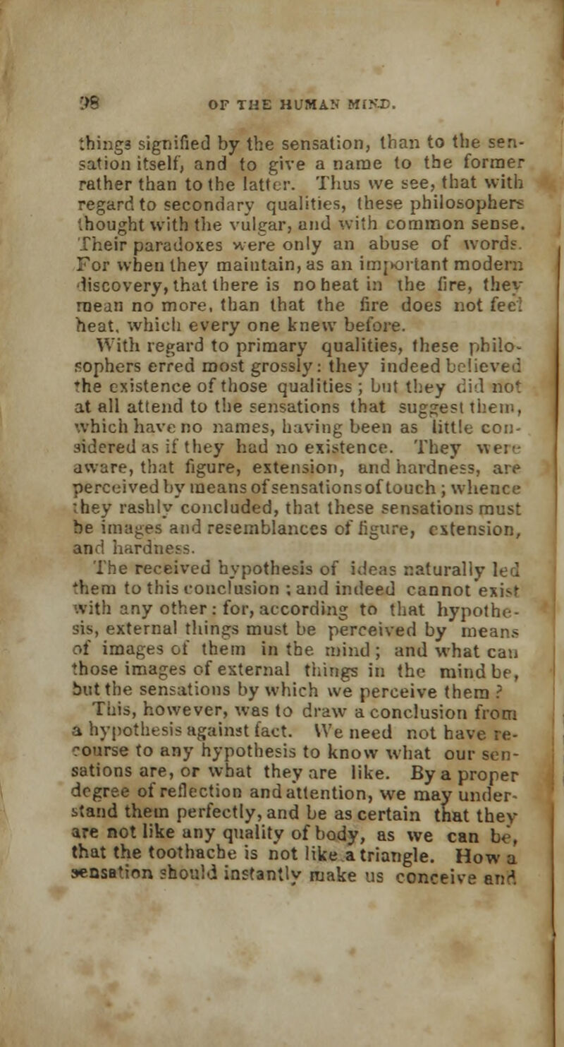 things signified by the sensation, than to the sen- sation itself, and to give a name to the former rather than to the latter. Thus we see, that with regard to secondary qualities, these philosophers thought with the vulgar, and with common sense. Their paradoxes were only an abuse of word?. For when the)' maintain, as an important modem discovery, that there is no heat in the lire, they raean no more, than that the fire does not fee! heat, which every one knew before. With regard to primary qualities, these philo- sophers erred most grossly: they indeed believe': ♦he existence of those qualities ; but they did not at all attend to the sensations that suggest them, which have no names, having been as little con- sidered as if they had no existence. They wen- aware, that figure, extension, and hardness, are perceived by means of sensations of touch; whence they rashly concluded, that these sensations must be images and resemblances of figure, extension, and hardne.'s. The received hypothesis of ideas naturally led 'hem to this conclusion ; and indeed cannot exist With any other : for, according to that hypothe- sis, external things must be perceived by means of images of them in the mind; and what can those images of external tilings in the mind be, but the sensations by which we perceive them ? This, however, was to draw a conclusion from a hypothesis against fact. We need not have re- course to any hypothesis to know what our sen- sations are, or what they are like. By a proper degree of reflection andattention, we may under- stand them perfectly, and be as certain that they are not like any quality of body, as we can be, that the toothache is not like a triangle. How a sensation should instantly make us conceive and