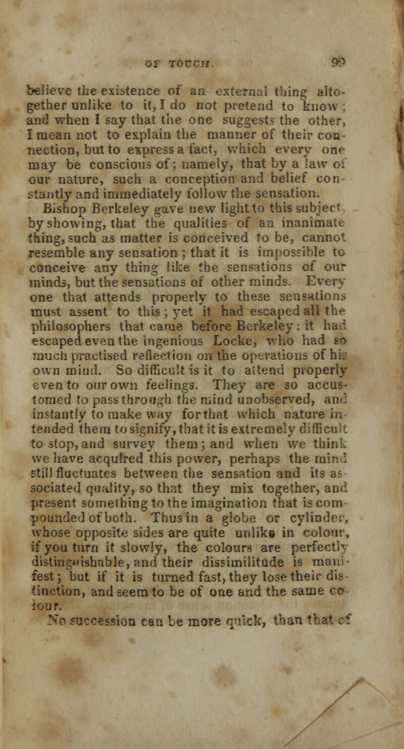 believe the existence of an external thing alto- gether unlike to it, I do not pretend to know ; and when I say that the one suggests the other, I mean not to explain the manner of their con- nection, but to express a fact, which every one may be conscious of; namely, that by a law 01 our nature, such a conception and belief con- stantly and immediately follow the sensation. Bishop Berkeley gave new light to this subject by showing, that the qualities of an inanimate thing, such as matter is conceived to be, canno*. resemble any sensation ; that it is impossible to conceive any thing like the sensations of our minds, but the sensations of other minds. Every one that attends properly to these sensations must assent to this; yet it had escaped all the philosophers that came before Berkeley : it ha:. escaped even the ingenious Locke, who had so much practised reflection on the operations of bit- own mind. So difficult is it to attend properly even to our own feelings. They are so accus- tomed to pass through the mind unobserved, and instantly to make way forthat which nature in tended thern to signify, that it is extremely difficult to stop, and survey them ; and when we think we have acquired this power, perhaps the mind still fluctuates between the sensation and its as sociated quality, so that they mix together, and present something to the imagination that is com pounded of both. Thus in a globe or cylinder, whose opposite sides are quite unlike in colour, if you turn it slowly, the colours are perfectly distinguishable, and their dissimilitude is mani- fest-, but if it is turned fast, they lose their dis (inction, and seem to be of one and the same co jour. No succession can be more q'r.ck, than that of