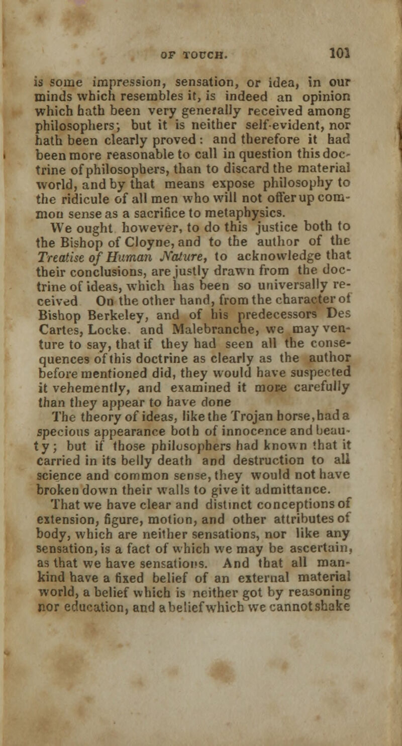 is some impression, sensation, or idea, in our minds which resembles it, is indeed an opinion which hath been very generally received among philosophers; but it is neither self-evident, nor hath been clearly proved : and therefore it had been more reasonable to call in question this doc- trine of philosophers, than to discard the material world, and by that means expose philosophy to the ridicule of all men who will not offer up com- mon sense as a sacrifice to metaphysics. We ought however, to do this justice both to the Bishop of Cloyne, and to the author of the Treatise of Human Nature, to acknowledge that their conclusions, are justly drawn from the doc- trine of ideas, which has been so universally re- ceived On the other hand, from the character oi Bishop Berkeley, and of his predecessors Des Cartes, Locke, and Malebranche, we may ven- ture to say, that if they had seen all the conse- quences of this doctrine as clearly as the author before mentioned did, they would have suspected it vehemently, and examined it more carefully than they appear to have done The theory of ideas, like the Trojan horse,hada specious appearance both of innocence and beau- ty; but if those philosophers had known that it carried in its belly death and destruction to all science and common sense, they would not have broken down their walls to give it admittance. That we have clear and distinct conceptions of extension, figure, motion, and other attributes of body, which are neither sensations, nor like any sensation, is a fact of which we may be ascertain, as that we have sensations. And that all man- kind have a fixed belief of an external material world, a belief which is neither got by reasoning nor education, and abeliefwhich we cannotshake