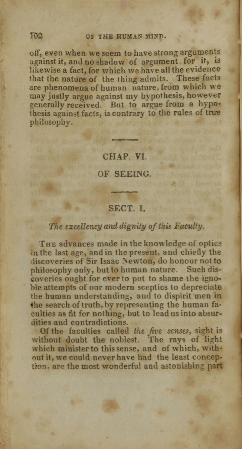 off, even when we seem to have strong arguments against it, and no shadow of argument for if, is likewise a fact, for which we have all the evidence that the nature of the thing admits. These facts are phenomena of human nature, from which we may justly argue against my hypothesis, however generally received. But to argue from a hypo- thesis against facts, is contrary to the rules of true philosophy. CHAP. VI. OF SEEING. SECT. I. The excellency and dignity of this Faculty. The advances made in the know ledge of optica in the last age, and in the present, and chiefly the discoveries of Sir Isaac Newton, do honour not to philosophy only, but to human nature. Such dis- coveries ought for ever to put to shame the igno- ble attempts of our modern sceptics to depreciate the human understanding, and to dispirit men in <he search of truth, by representing the human fa- culties as fit for nothing, but to lead us into absur- dities and contradictions. Of the faculties called the Jive senses, sight is without doubt the noblest. The rays of light which ministerto thissense, and of which, with- out it, we could never have had the least concep- tion r are the most wonderful and astonishing part