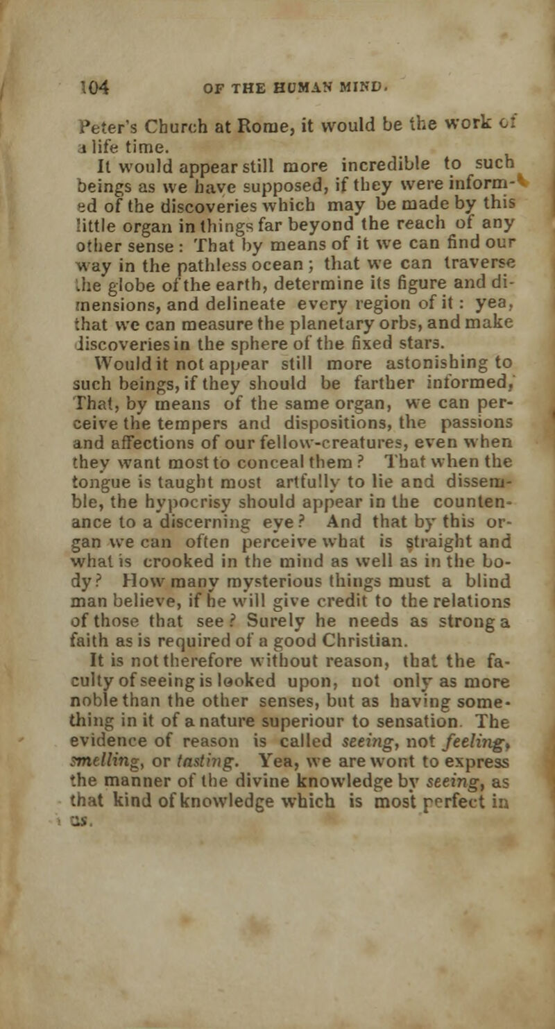Peter's Church at Rome, it would be the work of j life time. It would appear still more incredible to such beings as we have supposed, if they were inform-* ed of the discoveries which may be made by this little organ in things far beyond the reach of any other sense : That by means of it we can find our way in the pathless ocean ; that we can traverse .he globe of the earth, determine its figure and di- mensions, and delineate every region of it: yea, that we can measure the planetary orbs, and make discoveries in the sphere of the fixed stars. Would it not appear still more astonishing to such beings, if they should be farther informed, That, by means of the same organ, we can per- ceive the tempers and dispositions, the passions and affections of our fellow-creatures, even when they want most to conceal them ? That when the tongue is taught most artfully to He and dissem- ble, the hypocrisy should appear in the counten- ance to a discerning eye ? And that by this or- gan we can often perceive what is straight and what is crooked in the mind as well as in the bo- dy? How many mysterious things must a blind man believe, if he will give credit to the relations of those that see ? Surely he needs as strong a faith as is required of a good Christian. It is not therefore without reason, that the fa- culty of seeing is looked upon, not only as more noble than the other senses, but as having some- thing in it of a nature superiour to sensation. The evidence of reason is called seeing, not feeling, smelling, or tastiiig. Yea, we are wont to express the manner of the divine knowledge by seeing, as that kind of knowledge which is most perfect in U