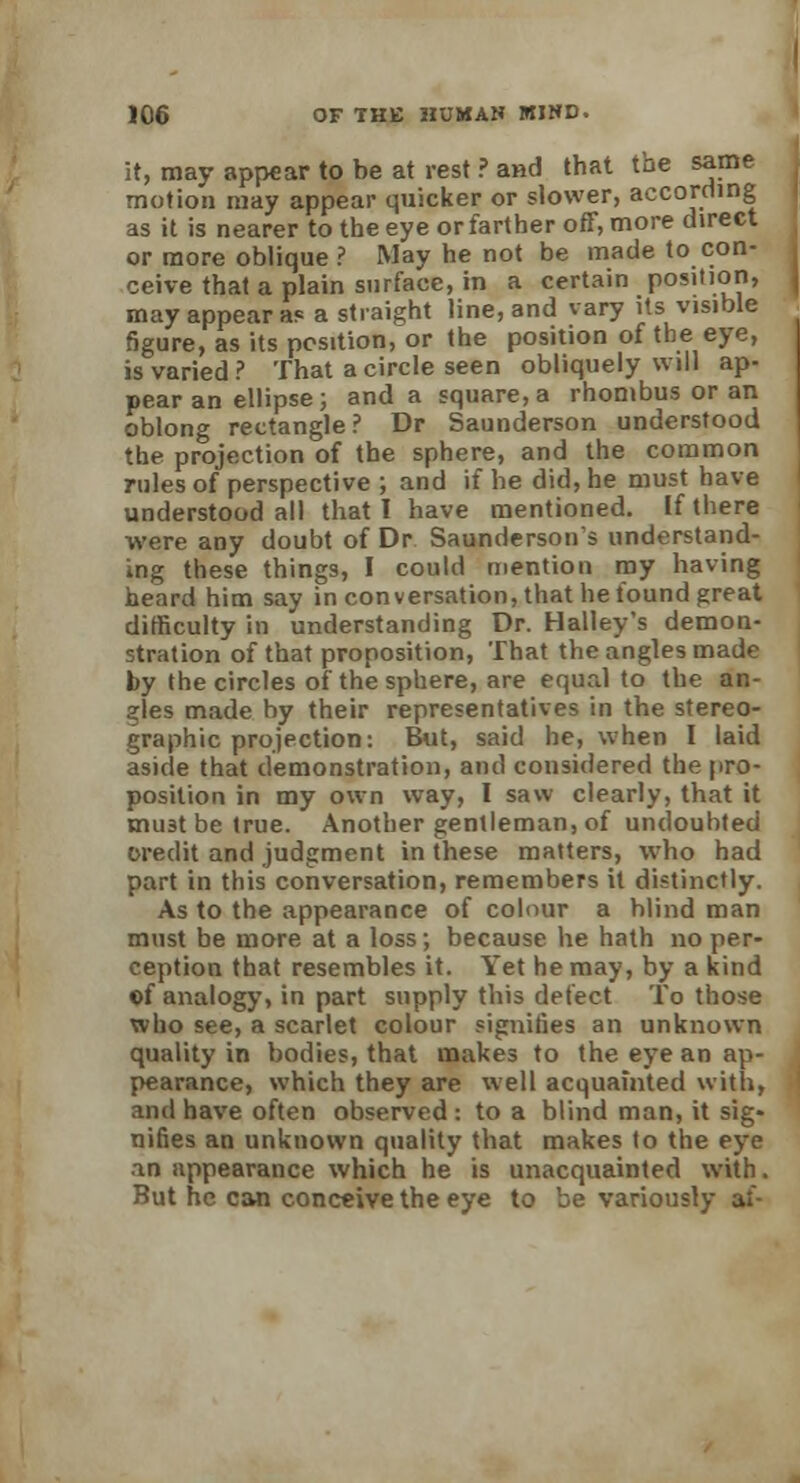 it, may appear to be at rest ? and that the same motion may appear quicker or slower, according as it is nearer to the eye or farther off, more direct or more oblique ? May he not be made to con- ceive that a plain surface, in a certain position, may appear as a straight line, and vary its visible figure, as its position, or the position of the eye, is varied? That a circle seen obliquely will ap- pear an ellipse; and a square, a rhombus or an oblong rectangle? Dr Saunderson understood the projection of the sphere, and the common rules of perspective ; and if he did, he must have understood all that I have mentioned. If there were any doubt of Dr Saundersons understand- ing these things, I could mention my having heard him say in conversation, that he found great difficulty in understanding Dr. Halley's demon- stration of that proposition, That the angles made by the circles of the sphere, are equal to the an- gles made by their representatives in the stereo- graphic projection: But, said he, when I laid aside that demonstration, and considered the pro- position in my own way, I saw clearly, that it mu3t be true. Another gentleman, of undouhted credit and judgment in these matters, who had part in this conversation, remembers it distinctly. As to the appearance of colour a blind man must be more at a loss; because he hath no per- ception that resembles it. Yet he may, by a kind ©f analogy, in part supply this defect To those who see, a scarlet colour signifies an unknown quality in bodies, that makes to the eye an ap- pearance, which they are well acquainted with, and have often observed: to a blind man, it sig- nifies an unknown quality that makes to the eye an appearance which he is unacquainted with. But he can conceive the eye to be variously af-