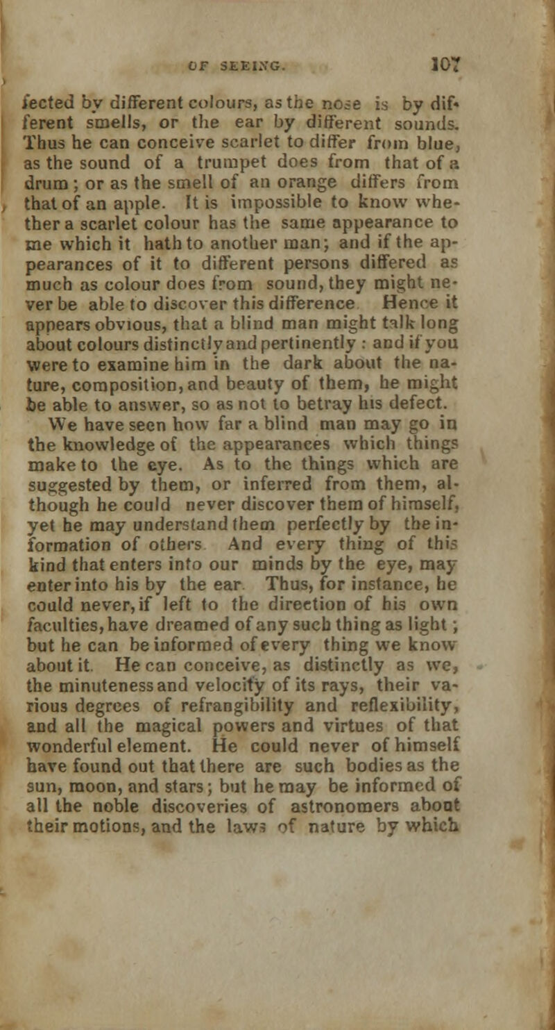 i'ected by different colours, as the nose is by dif- ferent smells, or the ear by different sounds. Thus he can conceive scarlet to differ from blue, as the sound of a trumpet does from that of a drum; or as the smell of an orange differs from that of an apple. It is impossible to know whe- ther a scarlet colour has the same appearance to me which it hath to another man; and if the ap- pearances of it to different persons differed as much as colour does from sound, they might ne- ver be able to discover this difference Hence it appears obvious, that a blind man might talk long about colours distinctly and pertinently : and if you were to examine him in the dark about the na- ture, composition, and beauty of them, he might be able to answer, so as not to betray his defect. We have seen how far a blind man may go in the knowledge of the appearances which things make to the eye. As to the things which are suggested by them, or inferred from them, al- though he could never discover them of himself, yet he may understand them perfectly by the in- formation of others And every thing of tbis kind that enters into our minds by the eye, may enterinto his by the ear Thus, for instance, he could never, if left to the direction of his own faculties, have dreamed of any such thing as light; but he can be informed of every thing we know about it. He can conceive, as distinctly as we, the minuteness and velocity of its rays, their va- rious degrees of refrangibility and reflexibility, and all the magical powers and virtues of that wonderful element. He could never of himself have found out that there are such bodies as the sun, moon, and stars; but he may be informed of all the noble discoveries of astronomers abont their motions, and the laws of nature by which