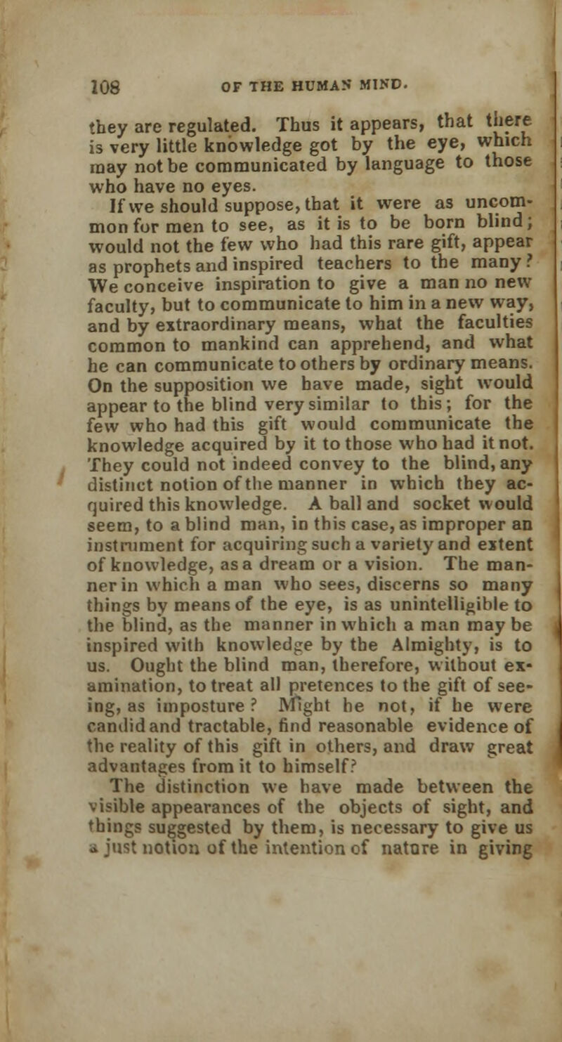 they are regulated. Thus it appears, that there is very little knowledge got by the eye, which may not be communicated by language to those who have no eyes. If we should suppose, that it were as uncom- mon for men to see, as it is to be born blind; would not the few who had this rare gift, appear as prophets and inspired teachers to the many ? We conceive inspiration to give a man no new faculty, but to communicate to him in a new way, and by extraordinary means, what the faculties common to mankind can apprehend, and what he can communicate to others by ordinary means. On the supposition we have made, sight would appear to the blind very similar to this; for the few who had this gift would communicate the knowledge acquired by it to those who had it not. They could not indeed convey to the blind, any distinct notion of the manner in which tbey ac- quired this knowledge. A ball and socket would seem, to a blind man, in this case, as improper an instrument for acquiring such a variety and extent of knowledge, as a dream or a vision. The man- ner in which a man who sees, discerns so many things by means of the eye, is as unintelligible to the blind, as the manner in which a man may be inspired with knowledge by the Almighty, is to us. Ought the blind man, therefore, without ex- amination, to treat all pretences to the gift of see- ing, as imposture? Might he not, if he were candid and tractable, find reasonable evidence of the reality of this gift in others, and draw great advantages from it to himself? The distinction we have made between the visible appearances of the objects of sight, and things suggested by them, is necessary to give us .» just notion of the intention of nature in giving