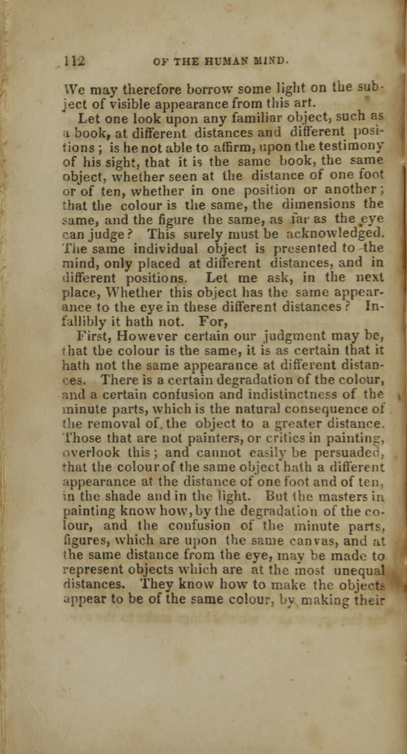 We may therefore borrow some light on the sub ject of visible appearance from this art. Let one look upon any familiar object, such as i book, at different distances and different posi- tions ; is he not able to affirm, upon the testimony of his sight, that it is the same book, the same object, whether seen at the distance of one foot or of ten, whether in one position or another; that the colour is the same, the dimensions the same, aud the figure the same, as far as the eye can judge ? This surely must be acknowledged. The same individual object is presented to the mind, only placed at different distances, and in different positions. Let me ask, in the next place, Whether this object has (he same appear- ance to the eye in these different distances ? In- fallibly it hath not. For, First, However certain our judgment may be, rhat the colour is the same, it is as certain that it hath not the same appearance at different distan- ces. There is a certain degradation of the colour, and a certain confusion and indistinctness of the minute parts, which is the natural consequence of the removal of, the object to a greater distance. Those that are not painters, or critics in painting, overlook this; and cannot easily be persuaded, that the colour of the same object hath a different appearance at the distance of one foot and of ten. in the shade and in the light. But the masters in painting know how, by the degradation of the co- lour, and the confusion of the minute parts, figures, which are upon the same canvas, and at the same distance from the eye, may be made to represent objects which are at the most unequal distances. They know how to make the objects appear to be of the same colour, by making their