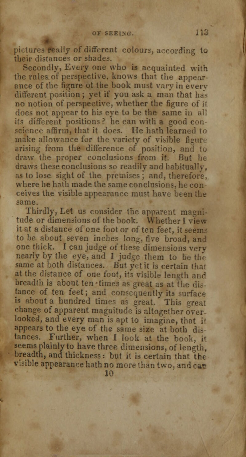 pictures flealiy of different colours, according to their distances or shades. Secondly, Every one who is acquainted with the rules of perspective, knows that the appear ance of the figure ot the book must vary in every different position; yet if you ask a man that has no notion of perspective, whether the figure of il does not appear to bis eye to be the same in al! its different positions? he can with a good con science affirm, that it does. He hath learned to make allowance for the variety of visible figure arising from the difference of position, an draw the proper conclusions from it. But lie draws these conclusions so readily and habitually, as to lose sight of the premises; and, therefore, where he hath made the same conclusions, he con ceives the visible appearance must have been the same. Thirdly, Let us consider the apparent magni- tude or dimensions of the book. Whether I view it at a distance of one foot or of ten feet, it seems to he about seven inches long, five broad, and one thick. I can judge of these dimensions very nearly by the eye, and I judge them to h same at both distances. But yet it is certain that at the distance of one foot, its visible length and breadth is about ten -times as great as at the dis tance of ten feet; and consequently its surface is about a hundred times as great. This great change of apparent magnitude is altogether over looked, and every man is apt. to imagine, that i> appears to the eye of the same size at both dis tances. Further, when 1 look at the book, i' seems plainly to have three, dimensions, of length, breadth, and thickness: but it is certain that the visible appearance hath no more than two. and car 10