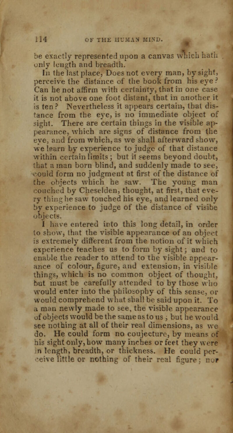 be exactly represented upon a canvas which hath only length and breadth. In the Inst place, Does not every man, by sight, perceive the distance of the book from his eye ? Can he not affirm with certainty, that in one case it is not above one foot distant, that in another it is ten ? Nevertheless it appears certain, that dis- tance from the eye, is no immediate object of sight. There are certain things in the visible ap- pearance, which are signs of distance from the eye, and from which, as we shall afterward show, we learn by experience to judge of that distance within certain limits; but it seems beyond doubt, that a man born blind, and suddenly made to see, could form no judgment at first of the distance of the objects which he saw. The young man couched by Cheselden, thought, at first, that eve- ry thing he saw touched his eye, and learned only by experience to judge of the distance of visibe objects. I have entered into this long detail, in order to show, that the visible appearance of an object is extremely different from the notion of it which experience teaches us to form by sight; and to enable the reader to attend to the visible appear- ance of colour, figure, and extension, in visible things, which is no common object of thought, but must be carefully attended to by those who would enter into the philosophy of this sense, or would comprehend what shall be said upon it. To a man newly made to see, the visible appearance of objects would be the same as to us , but he would, see nothing at all of their real dimensions, as we do. He could form no coujecturc, by mean? of his sight only, how many inches or feet they were n length, breadth, or thickness. He could per- ceive little or nothing of their real figure: nor