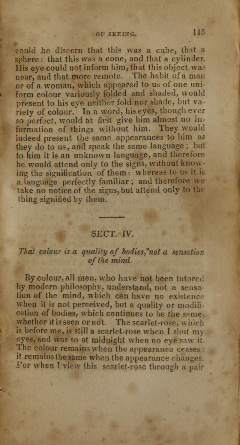 Hi- could he discern that this was a cube, that a sphere: that this was a cone, and that a cylinder. His eye could not inform him, that this object was near, and that more remote. The habit of a man or of a woman, which appeared to us of one uni- form colour variously folded and shaded, would present to his eye neither fold nor shade, but va- riety of colour. In a word, his eyes, though ever so perfect, would at first give him almost no in- formation of things without him. They would indeed present the same appearances to him as they do to us, and speak the same language; but to him it is an unknown language, and therefore he would attend only to the signs, without know ing the signification of them: whereas to us it is a language perfectly familiar ; and therefor take no notice of the signs, but attend only to tin thing signified by them. SECT. IV. That colour is a quality of bodies'not a sensation of the mind By colour, all men, who have not been tutored by modern philosophy, understand, not a sensa- tion of the mind, which can have no existence when it is not perceived, but a quality or modifi- cation of bodies, which continues to be the Sritne. whether it is seen or not. The scarlet-ro^e. v. is before me, is still a scarlet-rose when I shut ray eyes, and was so at midnight when no eye saw it. The colour remains when the appearance ce;ise.->: it remainsthesame when the appearance chan For when T view this scarlet-rose through a