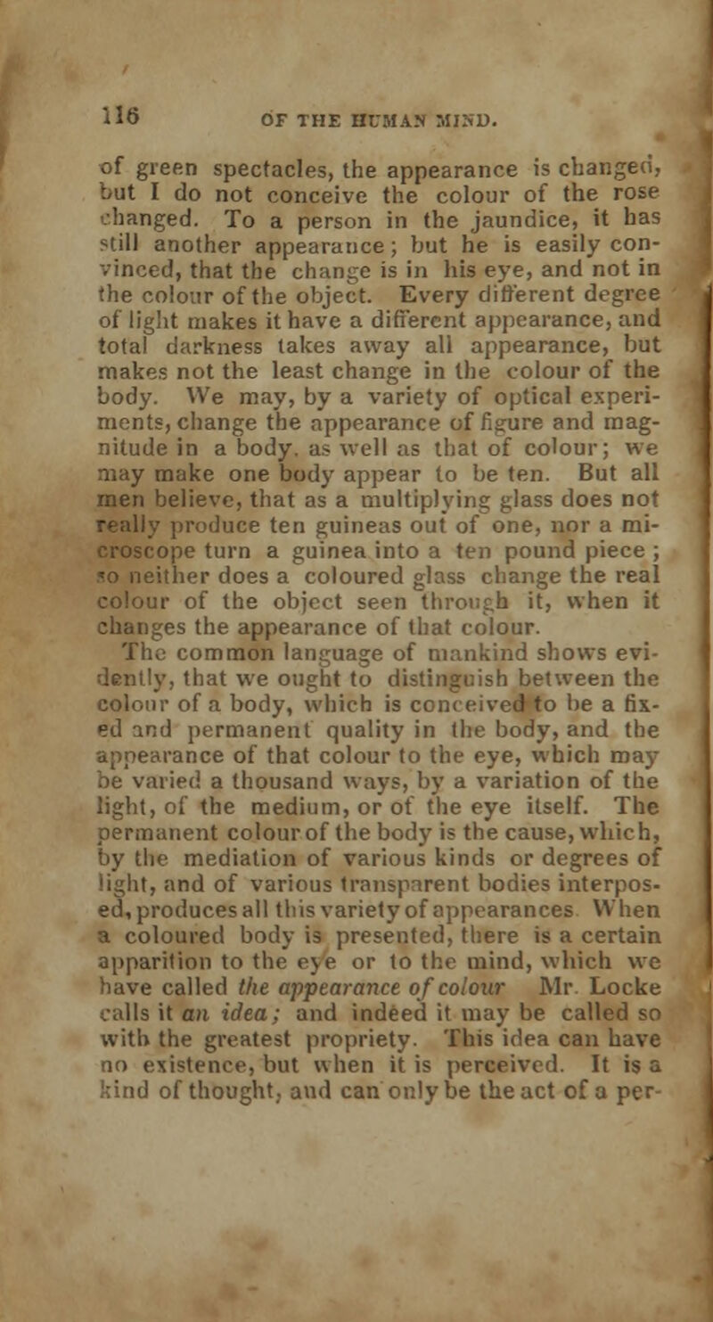 of green spectacles, the appearance is changed, but I do not conceive the colour of the rose hanged. To a person in the jaundice, it has still another appearance; but he is easily con- vinced, that the change is in his eye, and not in the colour of the object. Every different degree of light makes it have a different appearance, and total darkness takes away all appearance, but makes not the least change in the colour of the body. We may, by a variety of optical experi- ments, change the appearance of figure and mag- nitude in a body, as well as that of colour; we may make one body appear to be ten. But all men believe, that as a multiplying glass does not really produce ten guineas out of one, nor a mi- croscope turn a guinea into a ten pound piece ; «o neither does a coloured glass change the real colour of the object seen through it, when it changes the appearance of that colour. Tln> common language of mankind shows evi- dently, that we ought to distinguish between the colour of a body, which is conceived to be a fix- ed and permanent quality in the body, and the appearance of that colour to the eye, which may be varied a thousand ways, by a variation of the light, of the medium, or of the eye itself. The permanent colour of the body is the cause, which, by the mediation of various kinds or degrees of light, and of various transparent bodies interpos- ed, produces all this variety of appearances When a coloured body is presented, there is a certain apparition to the eye or to the mind, which we have called the appearance of colour Mr Locke calls it an idea: and indeed it may be called so with the greatest propriety. This idea can have no existence, but when it is perceived. It is a kind of thought,, and can only be the act of a per-