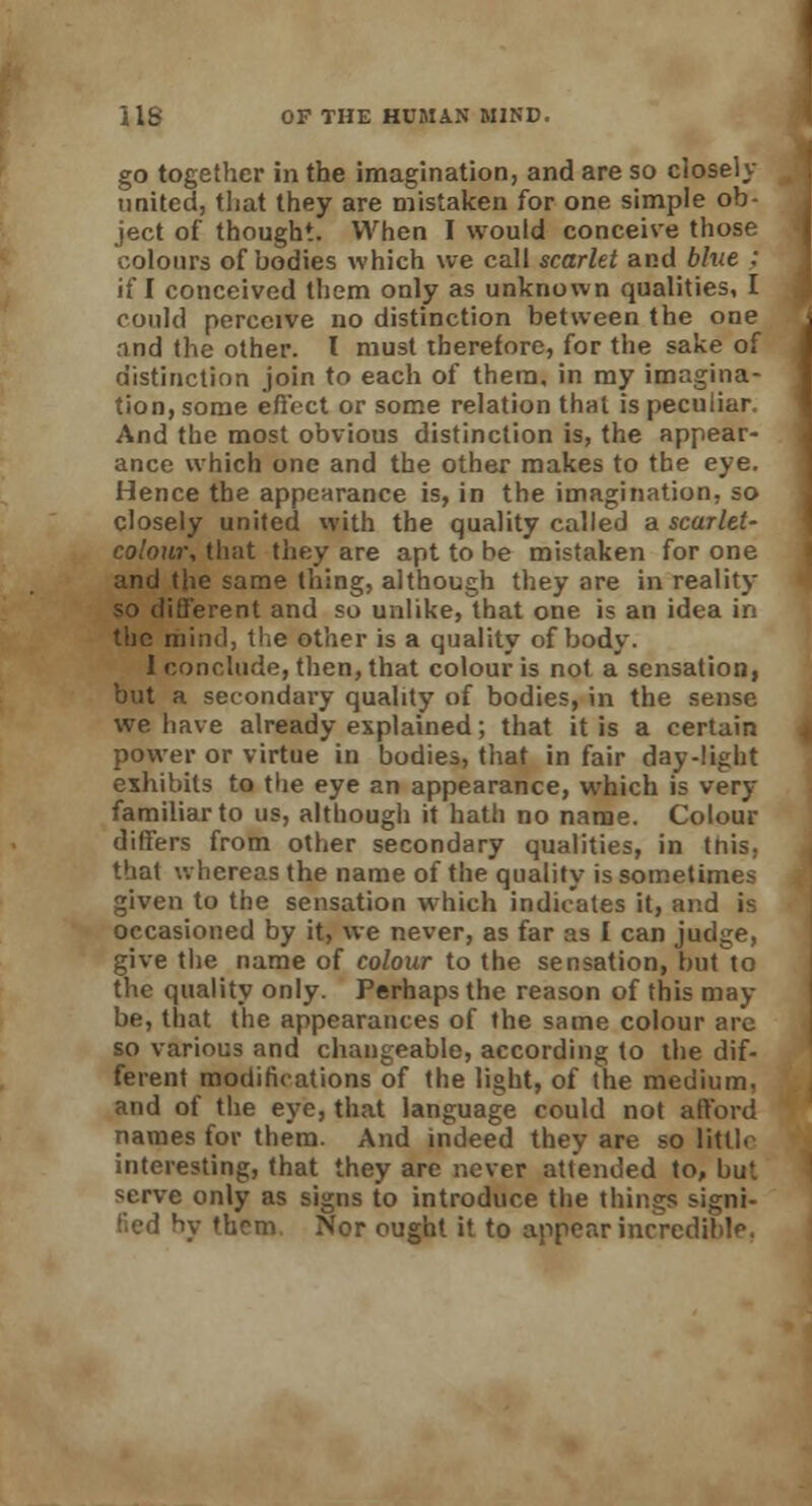 go together in the imagination, and are so closely- united, that they are mistaken for one simple ob- ject of thought. When I would conceive those colours of bodies which we call scarlet and blue : if I conceived them only as unknown qualities, I could perceive no distinction between the one rind the other. I must therefore, for the sake of distinction join to each of them, in my imagina- tion, some effect or some relation that is peculiar. And the most obvious distinction is, the appear- ance which one and the other makes to the eye. Hence the appearance is, in the imagination, so closely united with the quality called a scarlet- colour, that they are apt to be mistaken for one and (he same thing, although they are in reality so different and so unlike, that one is an idea in the mind, the other is a quality of body. I conclude, then, that colour is not a sensation, but a secondary quality of bodies, in the sense we have already explained; that it is a certain power or virtue in bodies, that in fair day-light exhibits to the eye an appearance, which is very familiar to us, although it hath no name. Colour differs from other secondary qualities, in tnis, that whereas the name of the quality is sometimes given to the sensation which indicates it, and is occasioned by it, we never, as far as I can judge, give the name of colour to the sensation, but to the quality only. Perhaps the reason of this may- be, that the appearances of the same colour are so various and changeable, according to the dif- ferent modifications of the light, of the medium, and of the eye, that language could not afford names for them. And indeed they are so little interesting, that they are never attended to, but serve only as signs to introduce the things signi- fied by them Nor ought it to appear incredible.