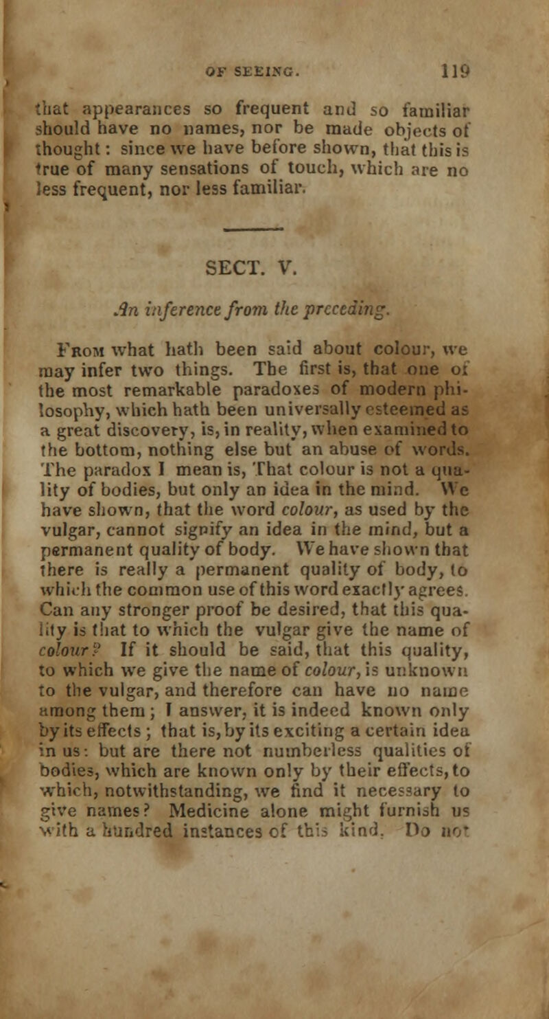 that appearances so frequent and so familiar should have no names, nor be made objects of thought: since we have before shown, that this is 'rue of many sensations of touch, which are no less frequent, nor less familiar. SECT. V. Jin inference from the preceding. From what hath been said about colour, we may infer two things. The first is, that one o: the most remarkable paradoses of modern phi- losophy, which hath been universally esteemed as a great discovery, is, in reality, when examined to the bottom, nothing else but an abuse of words. The paradox I mean is, That colour is not a qua- lity of bodies, but only an idea in the mind. We have shown, that the word colour, as used by the vulgar, cannot signify an idea in the mind, but a permanent quality of body. We have shown that there is really a permanent quality of body, lo which the common use of this word exactly agrees. Can any stronger proof be desired, that this qua- lity is that to which the vulgar give the name of colour? If it should be said, that this quality, to which we give the name of colour, is unknown to the vulgar, and therefore can have no name among them ; I answer, it is indeed known only by its effects ; that is, by its exciting a certain idea in us-, but are there not numberless qualities of bodies, which are known only by their effects, to which, notwithstanding, we find it necessary to give names ? Medicine alone might furnish us with a hundred instances of th:o kind. Do no*